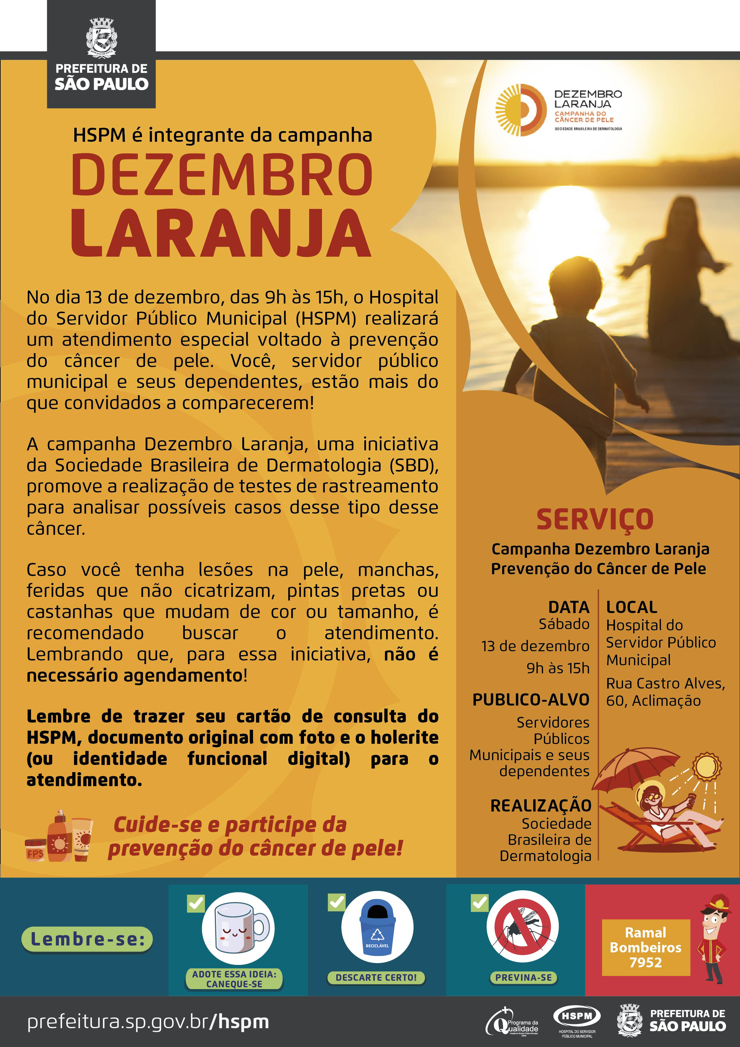 #ParaTodosVerem   No cabeçalho:  Logo da Prefeitura Municipal de São Paulo  HSPM é integrante da campanha Dezembro Laranja. Ao lado direito, temos uma fotografia de pessoas brincando e apreciando o pôr do sol no mar. Elas estão de costas. O cartaz tem o laranja como cor predominante.  No dia 13 de dezembro, das 9h às 15h, o Hospital do Servidor Público Municipal (HSPM) realizará um atendimento especial voltado à prevenção do câncer de pele. Você, servidor público municipal e seus dependentes, estão mais do que convidados a comparecerem! A campanha Dezembro Laranja, uma iniciativa da Sociedade Brasileira de Dermatologia (SBD), promove a realização de testes de rastreamento para analisar possíveis casos desse tipo desse câncer.  Caso você tenha lesões na pele, manchas, feridas que não cicatrizam, pintas pretas ou castanhas que mudam de cor ou tamanho, é recomendado buscar o atendimento. Lembrando que, para essa iniciativa, não é necessário agendamento! Lembre de trazer seu cartão de consulta do HSPM, documento original com foto e o holerite (ou identidade funcional digital) para o atendimento.  Cuide-se e participe da prevenção do câncer de pele! Ao lado esquerdo, temos a imagem ilustrativa de protetor solar e hidratante corporal. Serviço: Campanha Dezembro Laranja - Prevenção do Câncer de Pele  DATA: Sábado, 13 de dezembro, das 9h às 15h PÚBLICO-ALVO: Servidores Públicos Municipais e seus dependentes. LOCAL: Hospital do Servidor Público Municipal - Rua Castro Alves, 60 - Aclimação - SP REALIZAÇÃO: Sociedade Brasileira de Dermatologia. Ao lado direito, temos a imagem ilustrativa de uma mulher sentada em uma cadeira de praia, embaixo de um guarda-sol e o sol acima dela.  No rodapé:  Lembre-se:  