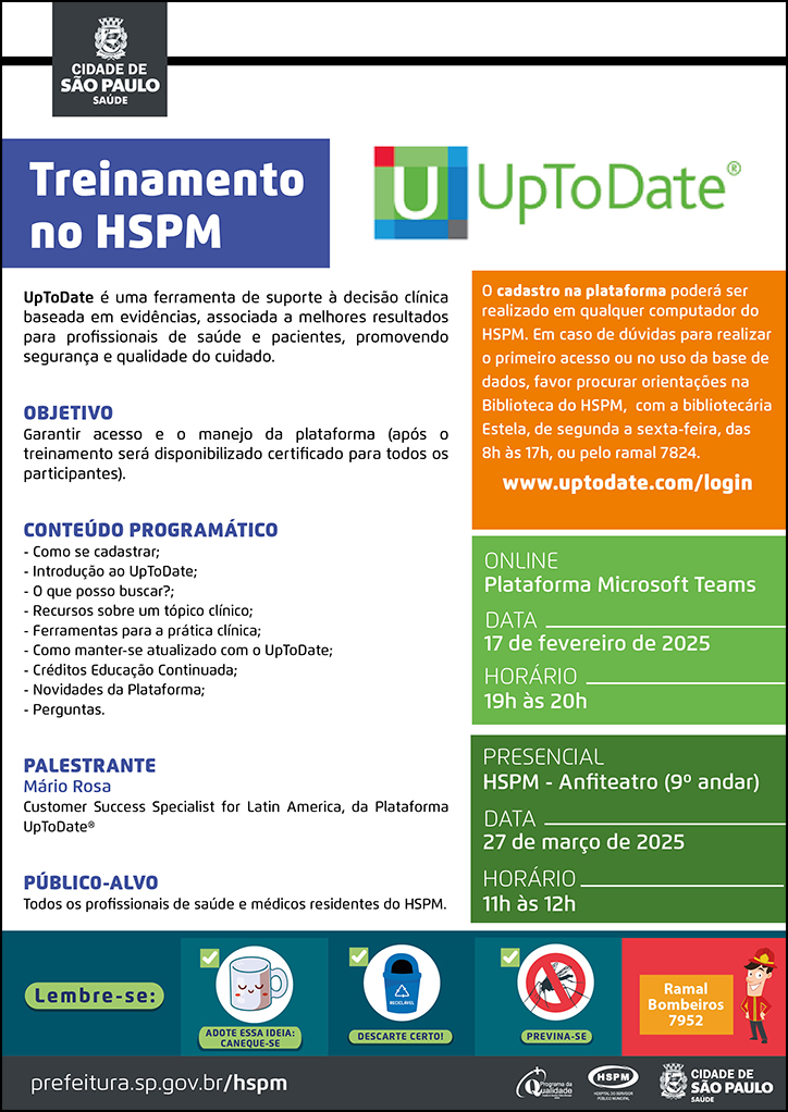 #ParaTodosVerem No cabeçalho: Logo da Secretaria Municipal da Saúde de São Paulo. Treinamento no HSPM Ao lado direito do título, temos o logotipo da UpToDate. UpToDate é uma ferramenta de suporte à decisão clínica baseada em evidências, associada a melhores resultados para profissionais de saúde e pacientes, promovendo segurança e qualidade do cuidado. Objetivo: Garantir acesso e o manejo da plataforma (após o treinamento será disponibilizado certificado para todos os participantes). Conteúdo programático: - Como se cadastrar; - Introdução ao UpToDate; - O que posso buscar?; - Recursos sobre um tópico clínico; - Ferramentas para a prática clínica; - Como manter-se atualizado com o UpToDate; - Créditos Educação Continuada; - Novidades da Plataforma; - Perguntas. Palestrante: Mário Rosa - Customer Success Specialist for Latin America, da Plataforma UpToDate® Público-alvo: Todos os profissionais de saúde e médicos residentes do HSPM O cadastro na plataforma poderá ser realizado em qualquer computador do HSPM. Em caso de dúvidas para realizar o primeiro acesso ou no uso da base de dados, favor procurar orientações na Biblioteca do HSPM, com a bibliotecária Estela, de segunda a sexta-feira, das 8h às 17h, ou pelo ramal 7824. www.uptodate.com/login Modalidade: Online Data: 17 de fevereiro Horário: 19h às 20h Modalidade: Presencial - HSPM - Anfiteatro (9º andar) Data: 27 de março de 2025 Horário: 11h às 12h No rodapé: Lembre-se: