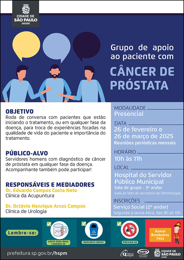 #ParaTodosVerem No cabeçalho: Logo da Secretaria Municipal da Saúde de São Paulo Grupo de Apoio ao Paciente com Cãncer de Próstata Objetivo: Roda de conversa com pacientes que estão iniciando o tratamento, ou em qualquer fase da doença, para troca de experi~encias focadas na qualidade de vida do paciente e importância do tratamento. Público-alvo: Servidores homens com diagnóstico de câncer de próstata em qualquer fase da doenças. Acompanhante também pode participar! Responsáveis: Dr. Eduardo Campos Costa Neto (Clínica de Acupuntura) e Dr. Octávio Henrique Arcos Campos (Clínica de Urologia) Datas: 26 de fevereiro e 26 de março de 2025. Reuniões Periódicas Mensais Horário: 10h às 11h Modalidade: Presencial Local: Hospital do Servidor Público Municipal - Sala de grupo - 3º andar (sala ao lado da secretaria da Odontologia) Inscrições: Serviço Social (2º andar) - Segunda a sexta-feira, das 8h às 15h No rodapé: Lembre-se: