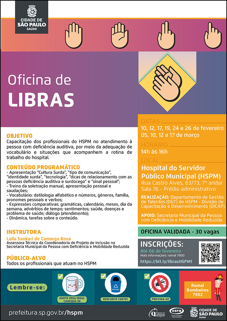 #ParaTodosVerem No cabeçalho: Logo da Secretaria Municipal da Saúde de São Paulo Oficina de Libras Acima e ao lado do título, temos a imagem ilustrativa de mãos com gestos da Língua Brasileira de Sinais (Libras). OBJETIVO: Capacitação dos profissionais do HSPM no atendimento à pessoa com deficiência auditiva, por meio da adequação de vocabulário e situações que acompanhem a rotina de trabalho do hospital. CONTEÚDO PROGRAMÁTICO - - Apresentação “Cultura Surda”, “tipo de comunicação”, “identidade surda”, “tecnologia”, “dicas de relacionamento com as pessoas deficiência auditiva e surdocego” e “sinal pessoal”; - Treino da soletração manual, apresentação pessoal e saudações; - Vocabulário: datilologia alfabético e números, gêneros, família, pronomes pessoais e verbos; - Expressões comparativas; gramáticas, calendário, meses, dia da semana, advérbios de tempo; sentimentos; saúde, doenças e problema de saúde; diálogo (atendimento); - Dinâmica, tarefas sobre o conteúdo. INSTRUTORA: Laila Sankari de Camargo Rosa - Assessora Técnica da Coordenadoria de Projeto de Inclusão na Secretaria Municipal da Pessoa com Deficiência e Mobilidade Reduzida PÚBLICO-ALVO: Todos os profissionais que atuam no HSPM OFICINA VALIDADA DATAS: 10, 12, 17, 19, 24 e 26 de fevereiro 05, 10, 12 e 17 de março HORÁRIO: 14h às 16h LOCAL: Hospital do Servidor Público Municipal (HSPM)- Rua Castro Alves, 63/73, 7º andar Sala 76 - Prédio administrativo REALIZAÇÃO: Departamento de Gestão APOIO: Secretaria Municipal da Pessoa com Deficiência e Mobilidade Reduzida INSCRIÇÕES: até 06 de feveiro. Mais informações: ramal 7900. https://bit.ly/librasHSPM1 No rodapé: Lembre-se: