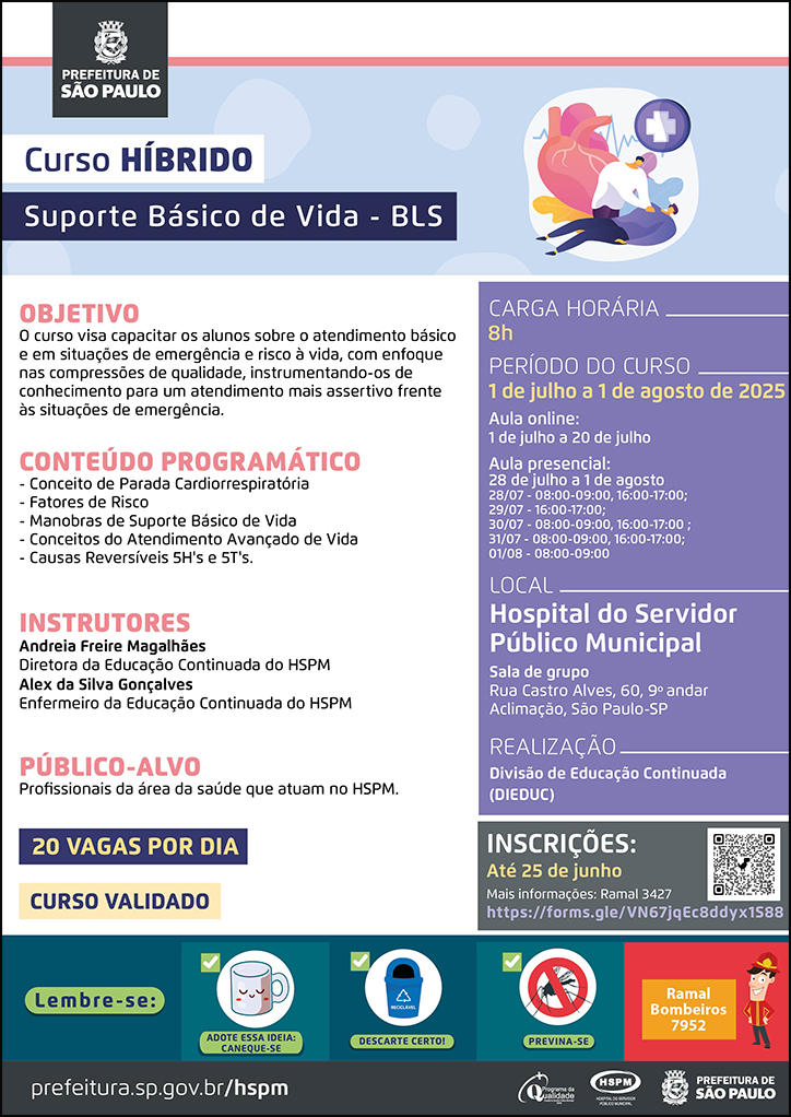 #ParaTodosVerem No cabeçalho: Logo da Secretaria Municipal da Saúde de São Paulo Curso HÍBRIDO | Suporte Básico de Vida - BLS Ao lado do título, temos a imagem ilustrativa de um profissional da saúde realizando massagem cardiorrespiratória em um paciente que está deitado . Ao fundo aparece imagem ilustrativa de um coração, símbolo de eletrocardiogramade primeiros socorros. OBJETIVO: O curso visa capacitar os alunos sobre o atendimento básico e em situações de emergência e risco à vida, com enfoque nas compressões de qualidade, instrumentando-os de conhecimento para um atendimento mais assertivo frente às situações de emergência. CONTEÚDO PROGRAMÁTICO - Conceito de Parada Cardiorrespiratória - Fatores de Risco - Manobras de Suporte Básico de Vida - Conceitos do Atendimento Avançado de Vida - Causas Reversíveis 5H's e 5T's. INSTRUTORES: Andreia Freire Magalhães - Diretora da Educação Continuada do HSPM e Alex da Silva Gonçalves - Enfermeiro da Educação Continuada do HSPM PÚBLICO-ALVO: Profissionais da área da saúde que atuam no HSPM. 20 VAGAS POR DIA CURSO VALIDADO CARGA HORÁRIA: 8h PERÍODO DO CURSO: 1 de julho a 1 de agosto de 2025 Aula online: 1 de julho a 20 de julho Aula presencial: 28 de julho a 1 de agosto | 28/07 - 08:00-09:00, 16:00-17:00 | 29/07 - 16:00-17:00 | 30/07 - 08:00-09:00, 16:00-17:00 | 31/07 - 08:00-09:00, 16:00-17:00 | 01/08 - 08:00-09:00 LOCAL: Hospital do Servidor Público Municipal - Sala de Grupo - Rua Castro Alves, 60, 9º andar - Aclimação, São Paulo-SP REALIZAÇÃO: Divisão de Educação Continuada (DIEDUC) INSCRIÇÕES: https://forms.gle/VN67jqEc8ddyx1S88 até 25 de junho. Mais informações: 3427. No rodapé: Lembre-se:
