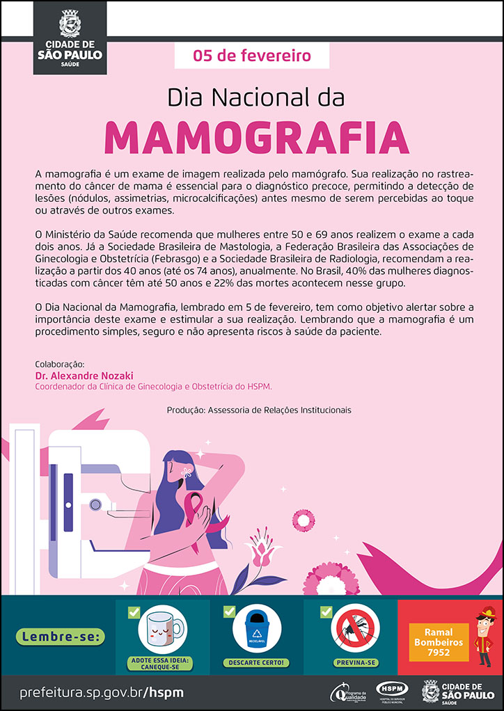#ParaTodosVerem No cabeçalho: Logo da Secretaria Municipal da Saúde de São Paulo A mamografia é um exame de imagem realizada pelo mamógrafo. Sua realização no rastreamento do câncer de mama é essencial para o diagnóstico precoce, permitindo a detecção de lesões (nódulos, assimetrias, microcalcificações) antes mesmo de serem percebidas ao toque ou através de outros exames. O Ministério da Saúde recomenda que mulheres entre 50 e 69 anos realizem o exame a cada dois anos. Já a Sociedade Brasileira de Mastologia, a Federação Brasileira das Associações de Ginecologia e Obstetrícia (Febrasgo) e a Sociedade Brasileira de Radiologia, recomendam a realização a partir dos 40 anos (até os 74 anos), anualmente. No Brasil, 40% das mulheres diagnosticadas com câncer têm até 50 anos e 22% das mortes acontecem nesse grupo. O Dia Nacional da Mamografia, lembrado em 5 de fevereiro, tem como objetivo alertar sobre a importância deste exame e estimular a sua realização. Lembrando que a mamografia é um procedimento simples, seguro e não apresenta riscos à saúde da paciente. Colaboração: Dr. Alexandre Nozaki - Coordenador da Clínica de Ginecologia e Obstetrícia do HSPM. Produção: Assessoria de Relações Institucionais Abaixo do texto, temos a imagem ilustrativa de uma mulher em frente a um mamógrafo, com uma das mãos no seio, e, na altura de sua mão, está um laço na cor rosa, símbolo da luta contra o câncer de mama. Ao seu lado direito, aparecem flores, simbolizando a feminilidade. O plano de fundo do cartaz está na cor rosa. No rodapé: Lembre-se: