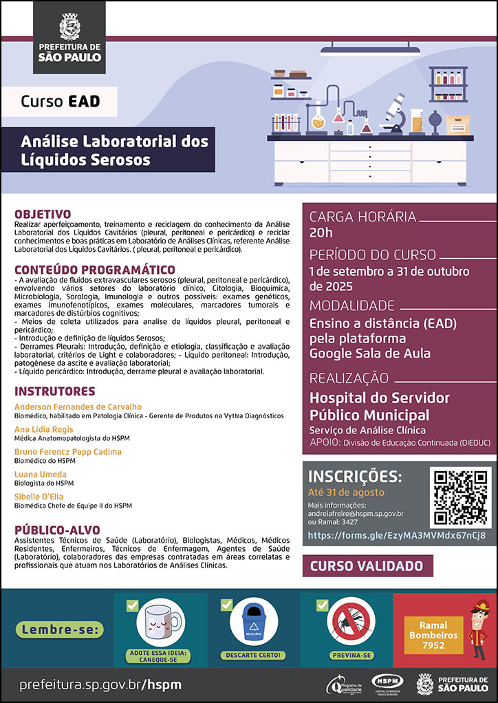#ParaTodosVerem No cabeçalho: Logo da Secretaria Municipal da Saúde de São Paulo Curso EAD - Análise Laboratorial dos Líquidos Serosos. Ao lado do título, temos a imagem ilustrativa da bancada de um laboratório, com materiais como microscópio, tubos de ensaio e documentos. OBJETIVO - Realizar aperfeiçoamento, treinamento e reciclagem do conhecimento da Análise Laboratorial dos Líquidos Cavitários (pleural, peritoneal e pericárdico) e reciclar conhecimentos e boas práticas em Laboratório de Análises Clínicas, referente Análise Laboratorial dos Líquidos Cavitários. ( pleural, peritoneal e pericárdico). CONTEÚDO PROGRAMÁTICO - A avaliação de fluidos extravasculares serosos (pleural, peritoneal e pericárdico), envolvendo vários setores do laboratório clínico, Citologia, Bioquímica, Microbiologia, Sorologia, Imunologia e outros possíveis: exames genéticos, exames imunofenotípicos, exames moleculares, marcadores tumorais e marcadores de distúrbios cognitivos; - Meios de coleta utilizados para analise de líquidos pleural, peritoneal e pericárdico; - Introdução e definição de líquidos Serosos; - Derrames Pleurais: Introdução, definição e etiologia, classificação e avaliação laboratorial, critérios de Light e colaboradores; - Líquido peritoneal: Introdução, patogênese da ascite e avaliação laboratorial; - Líquido pericárdico: Introdução, derrame pleural e avaliação laboratorial. INSTRUTORES Anderson Fernandes de Carvalho Biomédico, habilitado em Patologia Clínica - Gerente de Produtos na Vyttra Diagnósticos Ana Lídia Regis Médica Anatomopatologista do HSPM Bruno Ferencz Papp Cadima Biomédico do HSPM Luana Umeda Biologista do HSPM Sibelle D’Elia Biomédica Chefe de Equipe II do HSPM PÚBLICO-ALVO Assistentes Técnicos de Saúde (Laboratório), Biologistas, Médicos, Médicos Residentes, Enfermeiros, Técnicos de Enfermagem, Agentes de Saúde (Laboratório), colaboradores das empresas contratadas em áreas correlatas e profissionais que atuam nos Laboratórios de Análises Clínicas. CARGA HORÁRIA: 20h PERÍODO DO CURSO: 1 de setembro a 31 de outubro de 2025 MODALIDADE: Ensino a distância (EAD) pela plataforma Google Sala de Aula REALIZAÇÃO: Hospital do Servidor Público Municipal Serviço de Análise Clínica APOIO: Divisão de Educação Continuada (DIEDUC) INSCRIÇÕES: https://forms.gle/EzyMA3MVMdx67nCj8 até 31 de agosto. Mais informações: andreiafreire@hspm.sp.gov.br ou ramal: 3427. CURSO VALIDADO No rodapé: Lembre-se: