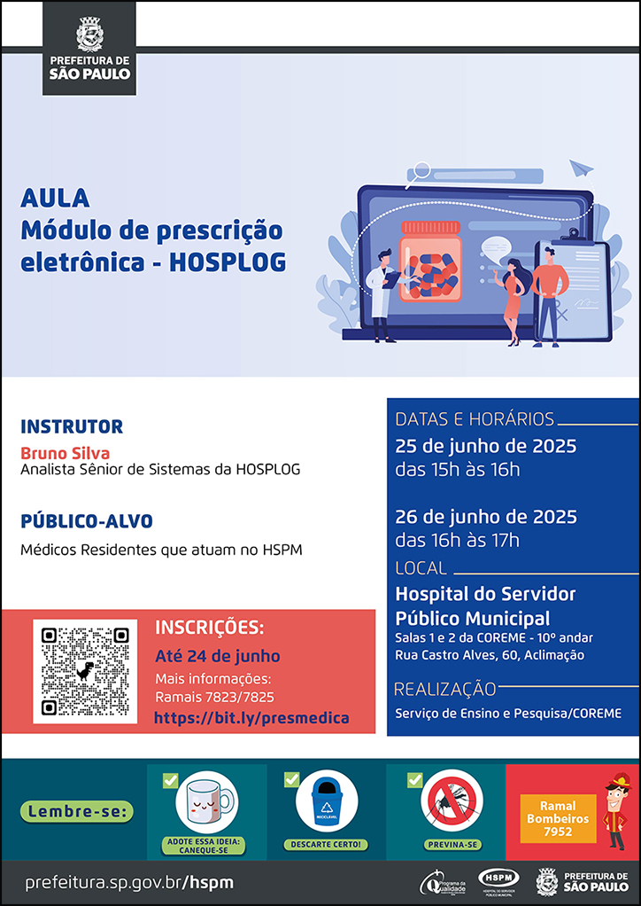 #ParaTodosVerem No cabeçalho: Logo da Secretaria Municipal da Saúde de São Paulo AULA Módulo de prescrição eletrônica - HOSPLOG. Ao lado direito temos a imagem ilustrativa de três profissionais, dois homens e uma mulher, realizando uma apresentação. Atrás deles há uma grande tela onde está apresentado um frasco de medicamento e uma prancheta. O cartaz tem o azul como cor predominante. Instrutor: Bruno Silva - Analista Sênior de Sistemas da HOSPLOG Público-alvo: Médicos Residentes que atuam no HSPM Datas e Horários: 25 de junho de 2025 - das 15h às 16h 26 de junho de 2025 - das 16h às 17h Local: Hospital do Servidor Público Municipal Salas 1 e 2 da COREME - 10º andar Rua Castro Alves, 60, Aclimação Realização: Serviço de Ensino e Pesquisa/COREME Inscrições: até 24 de junho. Mais informações: ramais 7823/7825 - https://bit.ly/presmedica No rodapé: Lembre-se:
