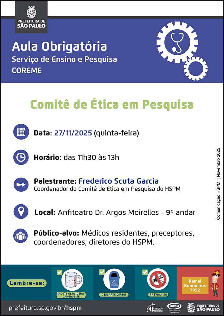 #ParaTodosVerem No cabeçalho: Logo da Secretaria Municipal da Saúde de São Paulo Aula Obrigatória | Serviço de Ensino e Pesquisa COREME. Ao lado direito temos a imagem ilustrativa de uma engrenagem e, dentro da engrenagem, um estetoscópio. Comitê de Ética em Pesquisa Data: 27/11/2025 (quinta-feira). Ao lado esquerdo temos a imagem ilustrativa de um calendário. Horário: das 11h30 às 13h. Ao lado esquerdo temos a imagem ilustrativa de um relógio. Palestrante: Frederico Scuta Garcia, coordenador do Comitê de Ética em Pesquisa do HSPM. Ao lado esquerdo temos a imagem ilustrativa de uma seta indicativa para o nome dos palestrantes. Local: Anfiteatro Dr. Argos Meirelles - 9º andar. Ao lado esquerdo temos a imagem ilustrativa de um pin de localização. Público-alvo: Médicos residentes, preceptores, coordenadores, diretores do HSPM. Ao lado esquerdo temos a imagem ilustrativa de um grupo de pessoas. Comunicação HSPM | Novembro 2025 No rodapé: Lembre-se: