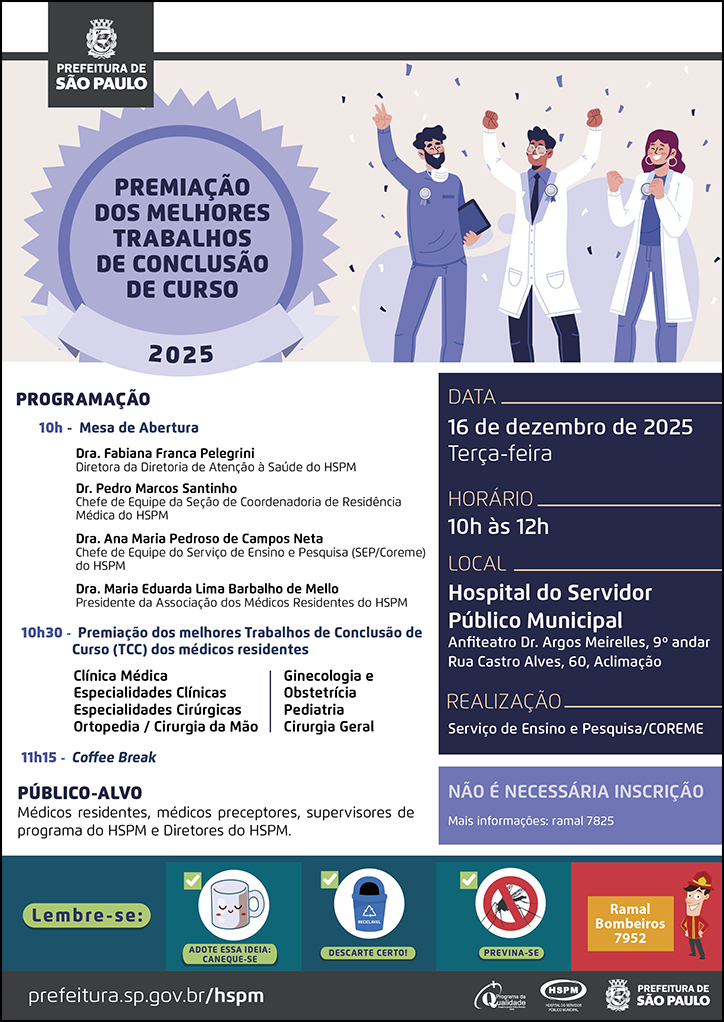 #ParaTodosVerem&nbsp; No cabeçalho:&nbsp; Logo da Prefeitura Municipal de São Paulo  Premiação&nbsp;dos&nbsp;Melhores&nbsp;Trabalhos de Conclusão de Curso 2025  Ao lado do título, temos a imagem ilustrativa de um grupo de três médicos (uma mulher ruiva, uma mulher morena e um homem negro), com medalhas penduradas na roupa, na altura do peito, celebrando e sorrindo.  PROGRAMAÇÃO: 10h - Mesa de abertura:&nbsp; Dra. Fabiana Franca Pelegrini - Diretora da Diretoria de Atenção à Saúde do HSPM;DRa. Ana Maria Pedroso de Campos Neta- Chefe de Equipe do Serviço de Ensino e Pesquisa do HSPM, Dr. Pedro Marcos Santinho Bueno de Souza - Chefe de Equipe da Seção de Coordenadoria de Residência Médica (COREME), Dra. Maria Eduarda Lima Barbalho de Mello - Presidente da Associação&nbsp;dos&nbsp;Médicos Residentes do HSPM. 10h30 - Premiação&nbsp;dos&nbsp;melhores&nbsp;Trabalhos de Conclusão de Curso (TCC)&nbsp;dos&nbsp;médicos residentes Clínica Médica, Especialidades Clínicas, Especialidades Cirúrgicas, Ortopedia / Cirurgia da Mão, Ginecologia e Obstetrícia, Pediatria, Cirurgia Geral PÚBLICO-ALVO: Médicos residentes, médicos preceptores, supervisores de programa e equipe multiprofissional do HSPM e diretores do HSPM DATA: 16 de dezembro de 2025 - terça-feira HORÁRIO: 10h às 12h LOCAL: Hospital do Servidor Público Municipal - Anfiteatro Dr. Argos Meirelles, 9º andar. Rua Castro Alves, 60, Aclimação. REALIZAÇÃO: Serviço de Ensino e Pesquisa/COREME Não é necessária inscrição. Mais informações: ramal 7825  No rodapé:&nbsp; Lembre-se: &nbsp;