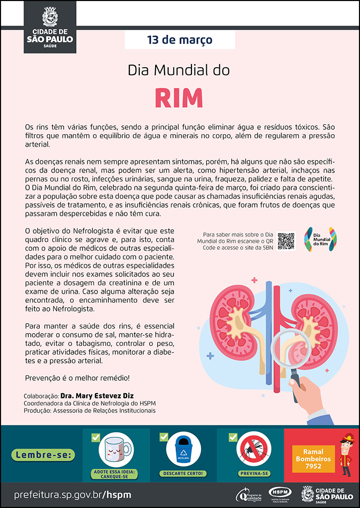 #ParaTodosVerem No cabeçalho: Logo da Secretaria Municipal da Saúde de São Paulo Os rins têm várias funções, sendo a principal função eliminar água e resíduos tóxicos. São filtros que mantêm o equilíbrio de água e minerais no corpo, além de regularem a pressão arterial. As doenças renais nem sempre apresentam sintomas, porém, há alguns que não são específicos da doença renal, mas podem ser um alerta, como hipertensão arterial, inchaços nas pernas ou no rosto, infecções urinárias, sangue na urina, fraqueza, palidez e falta de apetite. O Dia Mundial do Rim, celebrado na segunda quinta-feira de março, foi criado para conscientizar a população sobre esta doença que pode causar as chamadas insuficiências renais agudas, passíveis de tratamento, e as insuficiências renais crônicas, que foram frutos de doenças que passaram despercebidas e não têm cura. O objetivo do Nefrologista é evitar que este quadro clínico se agrave e, para isto, conta com o apoio de médicos de outras especialidades para o melhor cuidado com o paciente. Por isso, os médicos de outras especialidades devem incluir nos exames solicitados ao seu paciente a dosagem da creatinina e de um exame de urina. Caso alguma alteração seja encontrada, o encaminhamento deve ser feito ao Nefrologista. Para manter a saúde dos rins, é essencial moderar o consumo de sal, manter-se hidratado, evitar o tabagismo, controlar o peso, praticar atividades físicas, monitorar a diabetes e a pressão arterial. Prevenção é o melhor remédio! Colaboração: Dra. Mary Estevez Diz Coordenadora da Clínica de Nefrologia do HSPM Produção: Assessoria de Relações Institucionais Ao lado direito, temos a imagem ilustrativa de uma mão segurando uma lupa que visualiza dois rins No rodapé: Lembre-se: