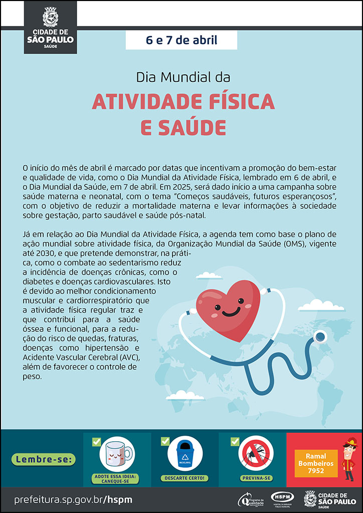 #ParaTodosVerem No cabeçalho: Logo da Secretaria Municipal da Saúde de São Paulo 6 e 7 de abril Dia Mundial da Atividade Física e Saúde O início do mês de abril é marcado por datas que incentivam a promoção do bem-estar e qualidade de vida, como o Dia Mundial da Atividade Física, lembrado em 6 de abril, e o Dia Mundial da Saúde, em 7 de abril. Em 2025, será dado início a uma campanha sobre saúde materna e neonatal, com o tema “Começos saudáveis, futuros esperançosos”, com o objetivo de reduzir a mortalidade materna e levar informações à sociedade sobre gestação, parto saudável e saúde pós-natal. Já em relação ao Dia Mundial da Atividade Física, a agenda tem como base o plano de ação mundial sobre atividade física, da Organização Mundial da Saúde (OMS), vigente até 2030, e que pretende demonstrar, na prática, como o combate ao sedentarismo reduz a incidência de doenças crônicas, como o diabetes e doenças cardiovasculares. Isto é devido ao melhor condicionamento muscular e cardiorrespiratório que a atividade física regular traz e que contribui para a saúde óssea e funcional, para a redução do risco de quedas, fraturas, doenças como hipertensão e Acidente Vascular Cerebral (AVC), além de favorecer o controle de peso. Abaixo, temos a imagem ilustrativa de um estetoscópio em um coração. No rodapé: Lembre-se: