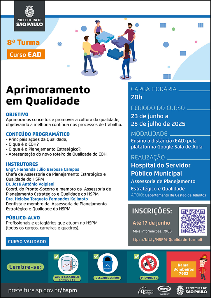 #ParaTodosVerem No cabeçalho: Logo da Secretaria Municipal da Saúde de São Paulo Curso EAD | Aprimoramento em Qualidade - 8ª turma Ao lado do título, temos a imagem ilustrativa de quatro trabalhadores segurando cada um uma peça de um quebra-cabeças. Eles estão se olhando, sorrindo, enquanto tentam encaixar as peças. OBJETIVO: Aprimorar os conceitos e promover a cultura da qualidade, objetivando a melhoria contínua nos processos de trabalho. CONTEÚDO PROGRAMÁTICO - Principais ações da Qualidade; - O que é o CQH? - O que é o Planejamento Estratégico?; - Apresentação do novo roteiro da Qualidade do CQH. INSTRUTORES Engª. Fernanda Júlio Barbosa Campos - Chefe da Assessoria de Planejamento Estratégico e Qualidade do HSPM Dr. José Antônio Volpiani Coordenador do Pronto-Socorro e membro da Assessoria de Planejamento Estratégico e Qualidade do HSPM, DRa. Heloisa Torquato Fernandes Kajimoto - Dentista e membro da Assesoria de Planejamento Estratégico e Qualidade do HSPM PÚBLICO-ALVO Profissionais e estagiários que atuam no HSPM (todos os cargos, carreiras e quadros). CARGA HORÁRIA: 20h PERÍODO DO CURSO: 23 de junho a 25 de julho de 2025 MODALIDADE: Ensino a Distância (EAD) pela plataforma Google Sala de Aula REALIZAÇÃO: Hospital do Servidor Público Municipal Assessoria de Planejamento Estratégico e Qualidade APOIO: Departamento de Gestão de Talentos INSCRIÇÕES: https://bit.ly/HSPM-Qualidade-turma8 até 17 de junho. Mais informações: 7900. No rodapé: Lembre-se: