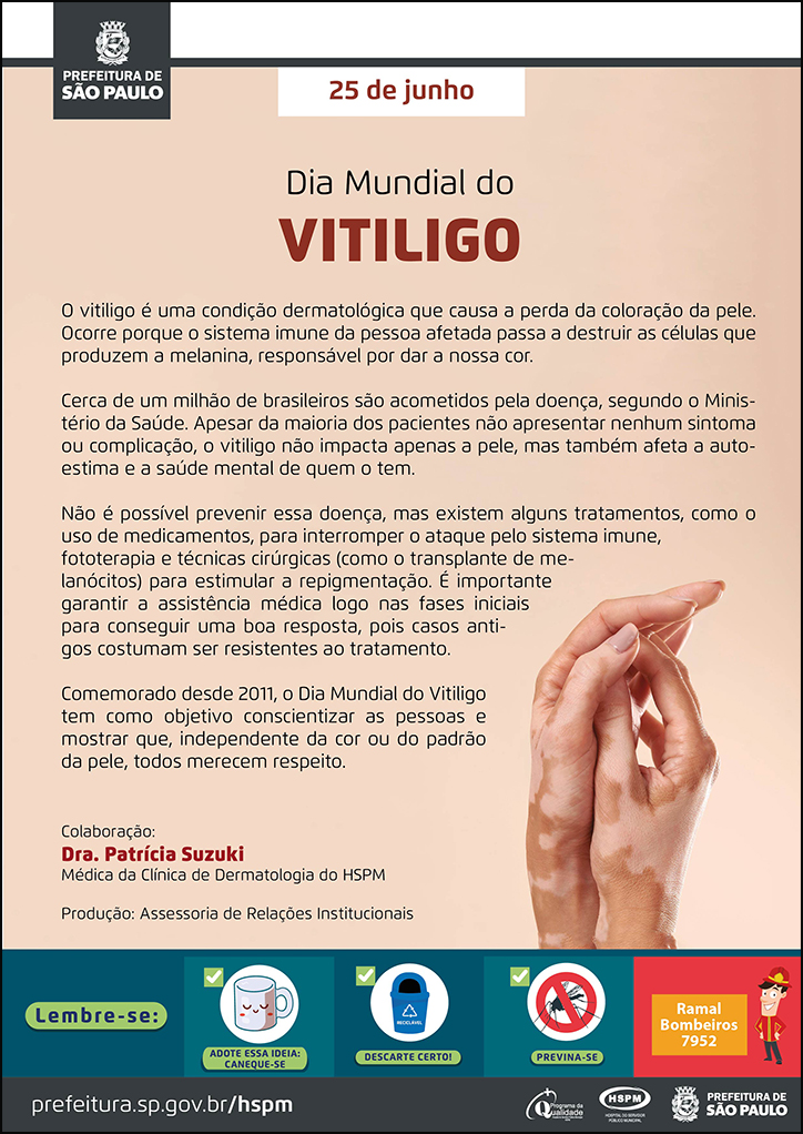 #ParaTodosVerem No cabeçalho: Logo da Secretaria Municipal da Saúde de São Paulo 25 de junho Dia Mundial do Vitiligo O vitiligo é uma condição dermatológica que causa a perda da coloração da pele. Ocorre porque o sistema imune da pessoa afetada passa a destruir as células que produzem a melanina, responsável por dar a nossa cor. Cerca de um milhão de brasileiros são acometidos pela doença, segundo o Ministério da Saúde. Apesar da maioria dos pacientes não apresentar nenhum sintoma ou complicação, o vitiligo não impacta apenas a pele, mas também afeta a autoestima e a saúde mental de quem o tem. Não é possível prevenir essa doença, mas existem alguns tratamentos, como o uso de medicamentos, para interromper o ataque pelo sistema imune, fototerapia e técnicas cirúrgicas (como o transplante de melanócitos) para estimular a repigmentação. É importante garantir a assistência médica logo nas fases iniciais para conseguir uma boa resposta, pois casos antigos costumam ser resistentes ao tratamento. Comemorado desde 2011, o Dia Mundial do Vitiligo tem como objetivo conscientizar as pessoas e mostrar que, independente da cor ou do padrão da pele, todos merecem respeito. Colaboração: Dra. Patrícia Suzuki, Médica da Clínica de Dermatologia do HSPM Produção: Assessoria de Relações Institucionais Abaixo à direita, temos uma fotografia das mãos de uma mulher com vitiligo . O cartaz tem o bege como cor predominante. No rodapé: Lembre-se: