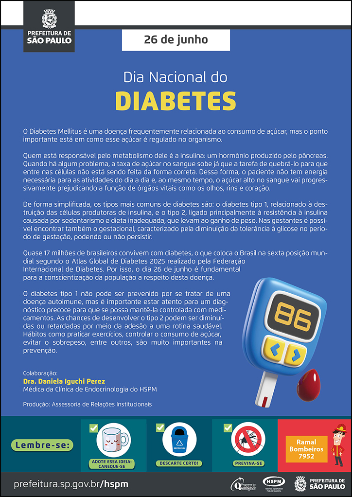 #ParaTodosVerem No cabeçalho: Logo da Secretaria Municipal da Saúde de São Paulo 26 de junho Dia nacional do Diabetes O Diabetes Mellitus é uma doença frequentemente relacionada ao consumo de açúcar, mas o ponto importante está em como esse açúcar é regulado no organismo. Quem está responsável pelo metabolismo dele é a insulina: um hormônio produzido pelo pâncreas. Quando há algum problema, a taxa de açúcar no sangue sobe já que a tarefa de quebrá-lo para que entre nas células não está sendo feita da forma correta. Dessa forma, o paciente não tem energia necessária para as atividades do dia a dia e, ao mesmo tempo, o açúcar alto no sangue vai progressivamente prejudicando a função de órgãos vitais como os olhos, rins e coração. De forma simplificada, os tipos mais comuns de diabetes são: o diabetes tipo 1, relacionado à destruição das células produtoras de insulina, e o tipo 2, ligado principalmente à resistência à insulina causada por sedentarismo e dieta inadequada, que levam ao ganho de peso. Nas gestantes é possível encontrar também o gestacional, caracterizado pela diminuição da tolerância à glicose no período de gestação, podendo ou não persistir. Quase 17 milhões de brasileiros convivem com diabetes, o que coloca o Brasil na sexta posição mundial segundo o Atlas Global de Diabetes 2025 realizado pela Federação Internacional de Diabetes. Por isso, o dia 26 de junho é fundamental para a conscientização da população a respeito desta doença. O diabetes tipo 1 não pode ser prevenido por se tratar de uma doença autoimune, mas é importante estar atento para um diagnóstico precoce para que se possa mantê-la controlada com medicamentos. As chances de desenvolver o tipo 2 podem ser diminuídas ou retardadas por meio da adesão a uma rotina saudável. Hábitos como praticar exercícios, controlar o consumo de açúcar, evitar o sobrepeso, entre outros, são muito importantes na prevenção. Colaboração: Dra. Daniela Iguchi Perez Médica da Clínica de Endocrinologia do HSPM Produção: Assessoria de Relações Institucionais Ao lado direito, temos a imagem ilustrativa de um glicosímetro. O cartaz tem o azul como cor predominante. No rodapé: Lembre-se: