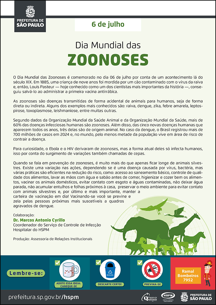 #ParaTodosVerem No cabeçalho: Logo da Secretaria Municipal da Saúde de São Paulo 6 de julho Dia Mundial das Zoonoses Dia Mundial das Zoonoses é comemorado no dia 06 de julho por conta de um acontecimento lá do século XIX. Em 1885, uma criança de nove anos foi mordida por um cão contaminado com o vírus da raiva e, então, Louis Pasteur — hoje conhecido como um dos cientistas mais importantes da história —, conseguiu salvá-lo ao administrar a primeira vacina antirrábica. As zoonoses são doenças transmitidas de forma acidental de animais para humanos, seja de forma direta ou indireta. Alguns dos exemplos mais conhecidos são: raiva, dengue, zika, febre amarela, leptospirose, toxoplasmose, leishmaniose, entre muitas outras. Segundo dados da Organização Mundial da Saúde Animal e da Organização Mundial da Saúde, mais de 60% das doenças infecciosas humanas são zoonoses. Além disso, das cinco novas doenças humanas que aparecem todos os anos, três delas são de origem animal. No caso da dengue, o Brasil registrou mais de 700 milhões de casos em 2024 e, no mundo, pelo menos metade da população vive em área de risco de contrair a doença. Para curiosidade, o Ebola e o HIV derivaram de zoonoses, mas a forma atual deles só infecta humanos, isso por conta do surgimento de variações também chamadas de cepas. Quando se fala em prevenção de zoonoses, é muito mais do que apenas ficar longe de animais silvestres. Existe uma variação nas ações, dependendo se é uma doença causada por vírus, bactéria, mas várias práticas são eficientes na redução do risco, como: acesso ao saneamento básico, controle de qualidade dos alimentos, lavar as mãos com água e sabão antes de comer, higienizar e cozer bem os alimentos, vacinar os animais domésticos, evitar contato com esgoto e águas contaminadas, não deixar água parada, não acumular entulhos e folhas próximos à casa, preservar o meio ambiente para evitar contato com animais silvestres e, por último e mais importante, manter a carteira de vacinação em dia! Vacinando-se você se previne e zela pelas pessoas próximas mais suscetíveis a quadros agravados de dengue. Colaboração: Dr. Marcos Antonio Cyrillo Coordenador do Serviço de Controle de Infecção Hospitalar do HSPM Produção: Assessoria de Relações Institucionais Ao lado direito, temos a imagem ilustrativa de um mapa mundi com imagens de animais diversificados à frente: girafa, leão, elefante, aves. O cartaz tem o verde como cor predominante. No rodapé: Lembre-se: