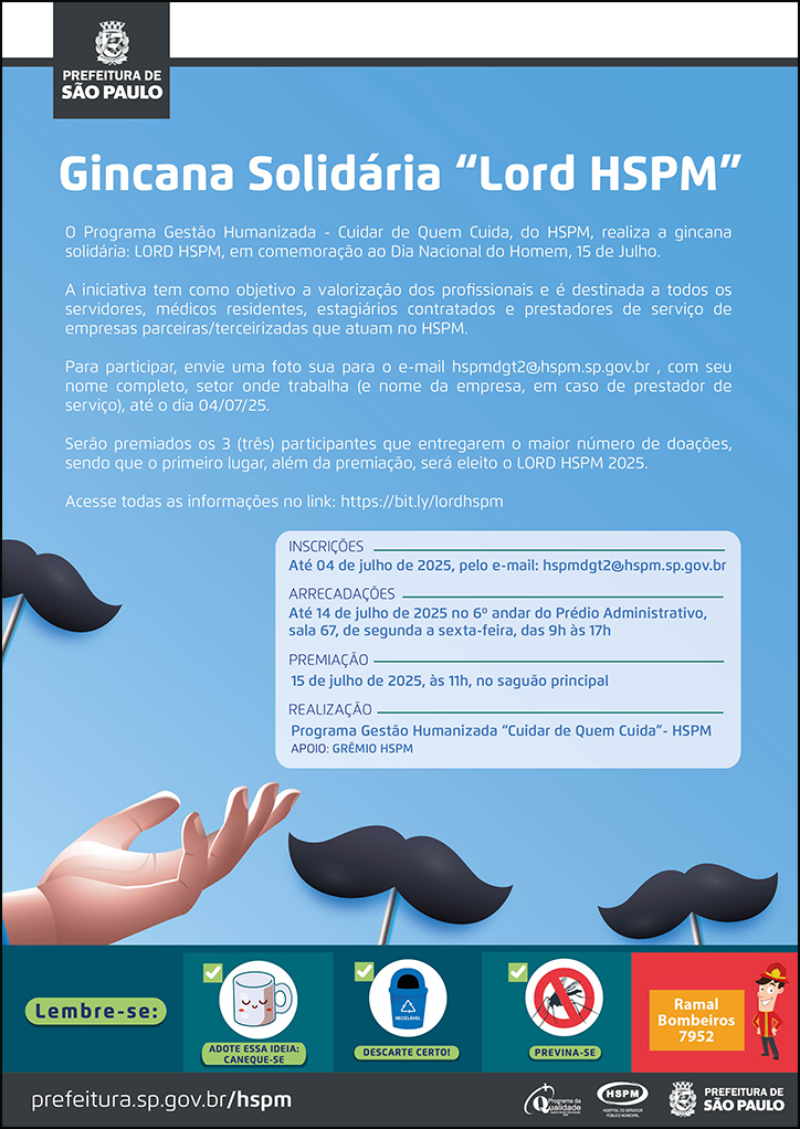 #ParaTodosVerem No cabeçalho: Logo da Secretaria Municipal da Saúde de São Paulo Gincana Solidária “Lord HSPM” O Programa Gestão Humanizada - Cuidar de Quem Cuida, do HSPM, realiza a gincana solidária: LORD HSPM, em comemoração ao Dia Nacional do Homem, 15 de Julho. A iniciativa tem como objetivo a valorização dos profissionais e é destinada a todos os servidores, médicos residentes, estagiários contratados e prestadores de serviço de empresas parceiras/terceirizadas que atuam no HSPM. Para participar, envie uma foto sua para o e-mail hspmdgt2@hspm.sp.gov.br , com seu nome completo, setor onde trabalha (e nome da empresa, em caso de prestador de serviço), até o dia 04/07/25. Serão premiados os 3 (três) participantes que entregarem o maior número de doações, sendo que o primeiro lugar, além da premiação, será eleito o LORD HSPM 2025. Acesse todas as informações no link:https://bit.ly/lordhspm INSCRIÇÕES: Até 04 de julho de 2025, pelo e-mail: hspmdgt2@hspm.sp.gov.br ARRECADAÇÕES: Até 14 de julho de 2025 no 6º andar do Prédio Administrativo, sala 67, de segunda a sexta-feira, das 9h às 17h PREMIAÇÃO:15 de julho de 2025, às 11h, no saguão principal REALIZAÇÃO: Programa Gestão Humanizada “Cuidar de Quem Cuida”- HSPM APOIO: GRÊMIO HSPM Abaixo, temos imagens ilustrativas de bigodes e uma mão, que chama a atenção para as informações do texto. O cartaz tem o azul omo cor predominante. No rodapé: Lembre-se: