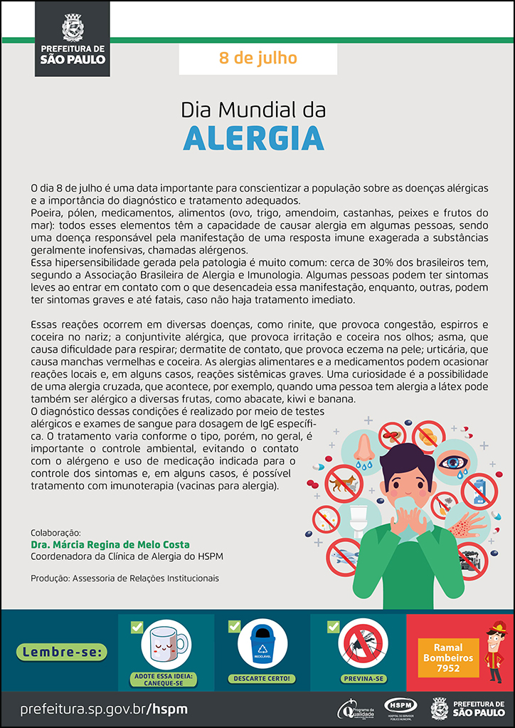 #ParaTodosVerem No cabeçalho: Logo da Secretaria Municipal da Saúde de São Paulo 8 de julho Dia Mundial da Alergia O dia 8 de julho é uma data importante para conscientizar a população sobre as doenças alérgicas e a importância do diagnóstico e tratamento adequados. Poeira, pólen, medicamentos, alimentos (ovo, trigo, amendoim, castanhas, peixes e frutos do mar): todos esses elementos têm a capacidade de causar alergia em algumas pessoas, sendo uma doença responsável pela manifestação de uma resposta imune exagerada a substâncias geralmente inofensivas, chamadas alérgenos. Essa hipersensibilidade gerada pela patologia é muito comum: cerca de 30% dos brasileiros tem, segundo a Associação Brasileira de Alergia e Imunologia. Algumas pessoas podem ter sintomas leves ao entrar em contato com o que desencadeia essa manifestação, enquanto, outras, podem ter sintomas graves e até fatais, caso não haja tratamento imediato. Essas reações ocorrem em diversas doenças, como rinite, que provoca congestão, espirros e coceira no nariz; a conjuntivite alérgica, que provoca irritação e coceira nos olhos; asma, que causa dificuldade para respirar; dermatite de contato, que provoca eczema na pele; urticária, que causa manchas vermelhas e coceira. As alergias alimentares e a medicamentos podem ocasionar reações locais e, em alguns casos, reações sistêmicas graves. Uma curiosidade é a possibilidade de uma alergia cruzada, que acontece, por exemplo, quando uma pessoa tem alergia a látex pode também ser alérgico a diversas frutas, como abacate, kiwi e banana. O diagnóstico dessas condições é realizado por meio de testes alérgicos e exames de sangue para dosagem de IgE específica. O tratamento varia conforme o tipo, porém, no geral, é importante o controle ambiental, evitando o contato com o alérgeno e uso de medicação indicada para o controle dos sintomas e, em alguns casos, é possível tratamento com imunoterapia (vacinas para alergia). Colaboração: Dra. Márcia Regina de Melo Costa - Coordenadora da Clínica de Alergia do HSPM Produção: Assessoria de Relações Institucionais Ao lado direito, temos a imagem ilustrativa de um garoto com as mãos segurando um lenço próximo ao nariz e, ao seu redor, ícones de alérgenos (animais, amendoim, leite, peixe). O cartaz tem o bege e o verde como cores predominantes. No rodapé: Lembre-se:
