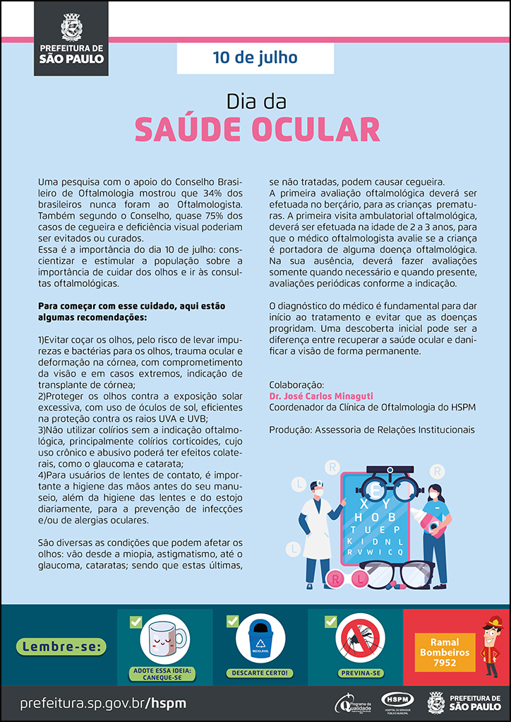 #ParaTodosVerem  No cabeçalho:  Logo da Secretaria Municipal da Saúde de São Paulo  10 de julho Dia da Saúde Ocular  Uma pesquisa com o apoio do Conselho Brasileiro de Oftalmologia mostrou que 34% dos brasileiros nunca foram ao Oftalmologista. Também segundo o Conselho, quase 75% dos casos de cegueira e deficiência visual poderiam ser evitados ou curados. Essa é a importância do dia 10 de julho: conscientizar e estimular a população sobre a importância de cuidar dos olhos e ir às consultas oftalmológicas. Para começar com esse cuidado, aqui estão algumas recomendações: 1)Evitar coçar os olhos, pelo risco de levar impurezase bactérias para os olhos, trauma ocular e  deformação na córnea, com comprometimento da visão e em casos extremos, indicação de transplante de córnea; 2)Proteger os olhos contra a exposição solar excessiva, com uso de óculos de sol, eficientes na proteção contra os raios UVA e UVB; 3)Não utilizar colírios sem a indicação oftalmológica, principalmente colírios corticoides, cujo uso crônico e abusivo poderá ter efeitos colaterais, como o glaucoma e catarata; 4)Para usuários de lentes de contato, é importante a higiene das mãos antes do seu manuseio, além da higiene das lentes e do estojo diariamente, para a prevenção de infecções e/ou de alergias oculares. São diversas as condições que podem afetar os olhos: vão desde a miopia, astigmatismo, até o glaucoma, cataratas; sendo que estas últimas, se não tratadas, podem causar cegueira. A primeira avaliação oftalmológica deverá ser efetuada no berçário, para as crianças prematuras. A primeira visita ambulatorial oftalmológica, deverá ser efetuada na idade de 2 a 3 anos, para que o médico oftalmologista avalie se a criança é portadora de alguma doença oftalmológica. Na sua ausência, deverá fazer avaliações somente quando necessário e quando presente, avaliações periódicas conforme a indicação. O diagnóstico do médico é fundamental para dar início ao tratamento e evitar que as doenças progridam. Uma descoberta inicial pode ser a diferença entre recuperar a saúde ocular e danificar a visão de forma permanente. Colaboração: Dr. José Carlos Minaguti - Coordenador da Clínica de Oftalmologia do HSPM Produção: Assessoria de Relações Institucionais Ao lado direito, temos a imagem ilustrativa de dois profissionais de saúde ao lado de um painel de exame oftalmológico e ícones de óculos e letras. O cartaz tem o azul como cor predominante o azul.   No rodapé:  Lembre-se:  
