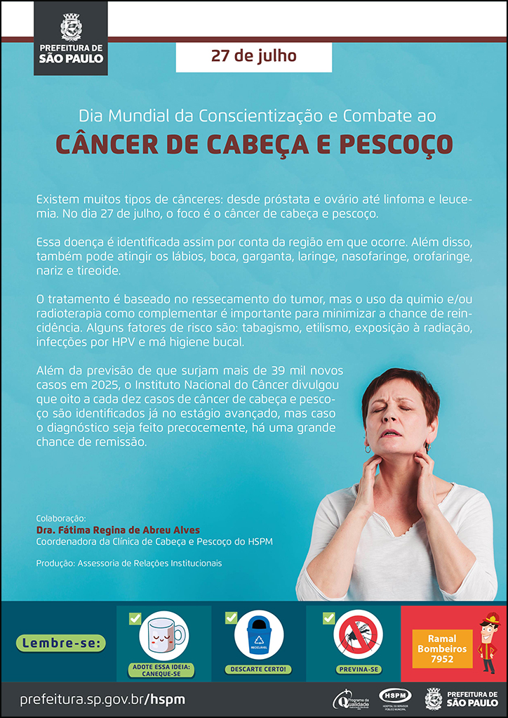 #ParaTodosVerem No cabeçalho: Logo da Secretaria Municipal da Saúde de São Paulo 27 de julho Dia Mundial da Conscientização e Combate ao Câncer de Cabeça e Pescoço Existem muitos tipos de cânceres: desde próstata e ovário até linfoma e leucemia. No dia 27 de julho, o foco é o câncer de cabeça e pescoço. Essa doença é identificada assim por conta da região em que ocorre. Além disso, também pode atingir os lábios, boca, garganta, laringe, nasofaringe, orofaringe, nariz e tireoide. O tratamento é baseado no ressecamento do tumor, mas o uso da quimio e/ou radioterapia como complementar é importante para minimizar a chance de reincidência. Alguns fatores de risco são: tabagismo, etilismo, exposição à radiação, infecções por HPV e má higiene bucal. Além da previsão de que surjam mais de 39 mil novos casos em 2025, o Instituto Nacional do Câncer divulgou que oito a cada dez casos de câncer de cabeça e pescoço são identificados já no estágio avançado, mas caso o diagnóstico seja feito precocemente, há uma grande chance de remissão. Colaboração: Dra. Fátima Regina de Abreu Alves - Coordenadora da Clínica de Cabeça e Pescoço do HSPM. Produção: Assessoria de Relações Institucionais. Ao lado direito, temos uma fotografia de uma mulher fazendo o autoexame no pescoço e verificando se há algum nódulo. No rodapé: Lembre-se: