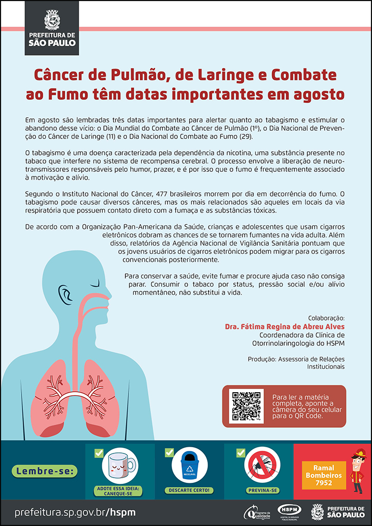 #ParaTodosVerem  No cabeçalho:  Logo da Secretaria Municipal da Saúde de São Paulo  Câncer de Pulmão, de Laringe e Combate ao Fumo têm datas importantes em agosto  Em agosto são lembradas três datas importantes para alertar quanto ao tabagismo e estimular o abandono desse vício: o Dia Mundial do Combate ao Câncer de Pulmão (1º), o Dia Nacional de Prevenção do Câncer de Laringe (11) e o Dia Nacional do Combate ao Fumo (29). O tabagismo é uma doença caracterizada pela dependência da nicotina, uma substância presente no tabaco que interfere no sistema de recompensa cerebral. O processo envolve a liberação de neurotransmissores responsáveis pelo humor, prazer, e é por isso que o fumo é frequentemente associado à motivação e alívio. Segundo o Instituto Nacional do Câncer, 477 brasileiros morrem por dia em decorrência do fumo. O tabagismo pode causar diversos cânceres, mas os mais relacionados são aqueles em locais da via respiratória que possuem contato direto com a fumaça e as substâncias tóxicas.  De acordo com a Organização Pan-Americana da Saúde, crianças e adolescentes que usam cigarros eletrônicos dobram as chances de se tornarem fumantes na vida adulta. Além disso, relatórios da Agência Nacional de Vigilância Sanitária pontuam que os jovens usuários de cigarros eletrônicos podem migrar para os cigarros convencionais posteriormente. Para conservar a saúde, evite fumar e procure ajuda caso não consiga parar. Consumir o tabaco por status, pressão social e/ou alívio momentâneo, não substitui a vida.  Colaboração: Dra. Fátima Regina de Abreu Alves - Coordenadora da Clínica de Otorrinolaringologia do HSPM Produção: Assessoria de Relações Institucionais  Ao lado esquerdo, temos a imagem ilustrativa de um perfil masculino e, em destaque, dentro dele o sistema respiratório. O cartaz tem o verde como cor predominante.    No rodapé:  Lembre-se:  