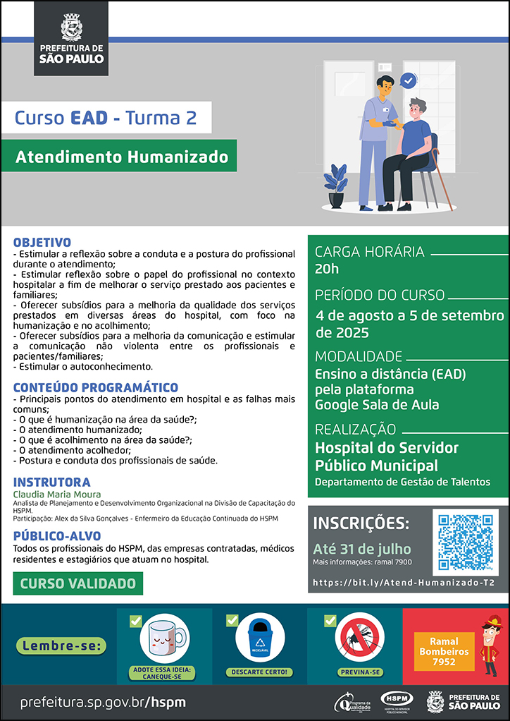 #ParaTodosVerem No cabeçalho: Logo da Secretaria Municipal da Saúde de São Paulo Curso EAD | Turma 2. Atendimento Humanizado. Ao lado direito, temos a imagem ilustrativa de um paciente sentado em uma cadeira, recebendo atendimento de um profissional de saúde, que está em pé. O cartaz tem como cores predominantes o verde e o cinza. OBJETIVO: - Estimular a reflexão sobre a conduta e a postura do profissional durante o atendimento; - Estimular reflexão sobre o papel do profissional no contexto hospitalar a fim de melhorar o serviço prestado aos pacientes e familiares; - Oferecer subsídios para a melhoria da qualidade dos serviços prestados em diversas áreas do hospital, com foco na humanização e no acolhimento; - Oferecer subsídios para a melhoria da comunicação e estimular a comunicação não violenta entre os profissionais e pacientes/familiares; - Estimular o autoconhecimento. CONTEÚDO PROGRAMÁTICO: - Principais pontos do atendimento em hospital e as falhas mais comuns; - O que é humanização na área da saúde?; - O atendimento humanizado; - O que é acolhimento na área da saúde?; - O atendimento acolhedor; - Postura e conduta dos profissionais de saúde. INSTRUTORA: Claudia Maria Moura - Analista de Planejamento e Desenvolvimento Organizacional na Divisão de Capacitação do HSPM. Participação: Alex da Silva Gonçalves - Enfermeiro da Educação Continuada do HSPM PÚBLICO-ALVO: Todos os profissionais do HSPM, das empresas contratadas, médicos residentes e estagiários que atuam no hospital. CURSO VALIDADO Carga horária: 20h Período do curso: 4 de agosto a 5 de setembro de 2025 Modalidade: Ensino a distância (EAD) pela plataforma Google Sala de Aula Realização: Hospital do Servidor Público Municipal- Departamento de Gestão de Talentos Inscrições: Até 31 de julho Link: https://bit.ly/Atend-Humanizado-T2 Mais informações: ramal 7900 No rodapé: Lembre-se: