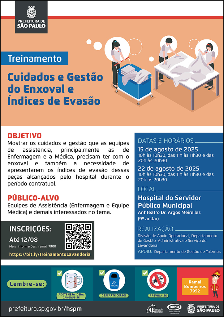 #ParaTodosVerem   No cabeçalho:  Logo da Secretaria Municipal da Saúde de São Paulo  Treinamento | Cuidados e Gestão do Enxoval e Índices de Evasão. Ao lado direito, temos a imagem ilustrativa de três servidores na lavanderia, organizando os enxovais. O cartaz tem como cores predominantes o azul e o laranja.  OBJETIVO: Mostrar os cuidados e gestão que as equipes de assistência, principalmente as de Enfermagem e a Médica, precisam ter com o enxoval e também a necessidade de apresentarem os índices de evasão dessas peças alcançados pelo hospital durante o período contratual. PÚBLICO-ALVO: Equipes de Assistência (Enfermagem e Equipe Médica) e demais interessados no tema. INSCRIÇÕES: até 12/08 pelo link https://bit.ly/treinamentoLavanderia  DATAS e HORÁRIOS: 15 e 22 de agosto: 10h às 10h30, 11h às 11h30 e 20h às 20h30. Local: Hospital do Servidor Público Municipal-Anfiteatro 9º andar Mais informações: ramal 7900  No rodapé:  Lembre-se:  