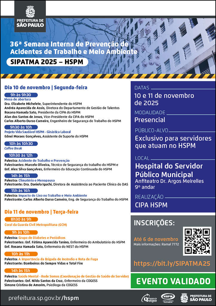 #ParaTodosVerem   No cabeçalho:  Logo da Prefeitura Municipal de São Paulo  36ª Semana Interna de Prevenção de Acidentes de Trabalho e Meio Ambiente | SIPATMA 2025 - HSPM Ao fundo, temos a imagem ilustrativa do fachada do HSPM.  Dia 10 de novembro | Segunda-feira 9h às 9h30 Mesa de abertura Dra. Elizabete Michelete, Superintendente do HSPM Andréa Aparecida de Assis, Diretora do Departamento de Gestão de Talentos Rosana Hamada Sato, Presidente da CIPA do HSPM Alan dos Santos de Jesus, Vice-Presidente da CIPA do HSPM Carlos Alberto Durso Carneiro, Engenheiro de Segurança do Trabalho do HSPM  9h30 às 10h Projeto Vida Saudável HSPM - Ginástica Laboral Ednei Moraes Gonçalves, Assistente de Suporte do HSPM   10h às 10h30 Co