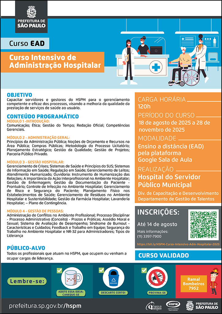 #ParaTodosVerem   No cabeçalho:  Logo da Secretaria Municipal da Saúde de São Paulo  Curso EAD | Curso Intensivo de Administração Hospitalar. Ao lado direito, temos a imagem ilustrativa de um ambiente hospitalar, no qual vemos um balcão com uma atendente, uma profissional de saúde conduzindo um paciente que está em uma cadeira de rodas, enquanto outra profissional de saúde os orienta. Todos  utilizam máscara. O cartaz tem como cores predominantes o azul e o laranja.  OBJETIVO: Capacitar servidores e gestores do HSPM para o gerenciamento competente e eficaz dos processos, visando a melhoria da qualidade da prestação de serviços de saúde ao usuário. CONTEÚDO PROGRAMÁTICO: MÓDULO 1 -INTRODUÇÃO: Comunicação; Ética; Gestão do Tempo; Redação Oficial; Competências Gerenciais. MÓDULO 2 - ADMINISTRAÇÃO GERAL: Princípios da Administração Pública; Noções de Orçamento e Recursos na Área Pública; Compras Públicas; Metodologia do Processo Licitatório; Planejamento Estratégico; Gestão da Qualidade; Gestão de Projetos; Parceria Público Privado. MÓDULO 3 - GESTÃO HOSPITALAR: Gerenciamento de Crises; Sistemas de Saúde e Princípios do SUS; Sistemas de Informação em Saúde; Regulação em Saúde; Gerenciamento de Leitos; Atendimento Humanizado; Ouvidoria: Instrumento de Humanização das Relações; A Importância da Ação Interprofissional no Ambiente Hospitalar; Gestão de Enfermagem; Gestão da Documentação do Paciente - Prontuário; Controle de Infecção no Ambiente Hospitalar; Gerenciamento de Risco e Segurança do Paciente; Planejamento Físico nos Estabelecimentos de Saúde; Gerenciamento de Resíduos no Ambiente Hospitalar e Sustentabilidade; Gestão da Farmácia Hospitalar; Lavanderia Hospitalar; – Plano de Contingência. MÓDULO 4 - GESTÃO DE PESSOAS: Administração de Conflitos no Ambiente Profissional; Processo Disciplinar - Processo Administrativo (Conceito) - Prazos e Práticas; Assédio Moral e Sexual; Sistema de Avaliação de Desempenho; Síndrome de Burnout - Características e Cuidados; Feedback e Trabalho em Equipe; Segurança do Trabalho no Ambiente Hospitalar e NR-32 para Administradores; Tipos de Liderança PÚBLICO-ALVO: Todos os profissionais que atuam no HSPM, que ocupem ou venham a ocupar cargos de liderança. INSTRUTORA: Claudia Maria Moura - Analista de Planejamento e Desenvolvimento Organizacional, na Divisão de Capacitação e Desenvolvimento do HSPM. PÚBLICO-ALVO: Todos os profissionais que atuam no HSPM. CURSO VALIDADO  Carga horária: 120h Período do curso: 18 de agosto a 28 de novembro de 2025 Modalidade: Ensino a distância (EAD) pela plataforma Google Sala de Aula Realização: Hospital do Servidor Público Municipal- Divisão de Capacitação e Desenvolvimento, Departamento de Gestão de Talentos Inscrições: Até 14 de agosto Link: https://bit.ly/HSPM-Curso-Intensivo-Adm-Hospitalar-2025 Mais informações: ramal 7900  No rodapé:  Lembre-se:  