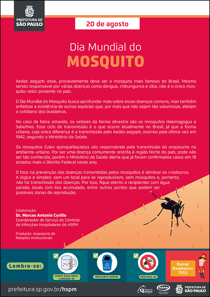 #ParaTodosVerem No cabeçalho: Logo da Secretaria Municipal da Saúde de São Paulo 20 de agosto Dia Mundial do Mosquito Aedes aegypti: esse, provavelmente deve ser o mosquito mais famoso do Brasil. Mesmo sendo responsável por várias doenças como dengue, chikungunya e zika, não é o único mosquito vetor presente no país. O Dia Mundial do Mosquito busca aprofundar mais sobre essas doenças comuns, mas também enfatizar a existência de outras espécies que, por mais que não sejam tão volumosas, afetam o cotidiano dos brasileiros. No caso da febre amarela, os vetores da forma silvestre são os mosquitos Haemagogus e Sabethes. Esse ciclo de transmissão é o que ocorre atualmente no Brasil, já que a forma urbana, cuja única diferença é a transmissão pelo Aedes aegypti, ocorreu pela última vez em 1942, segundo o Ministério da Saúde. Os mosquitos Culex quinquefasciatus são responsáveis pela transmissão do oropouche no ambiente urbano. Por ser uma doença comumente restrita à região Norte do país, pode não ser tão conhecida, porém o Ministério da Saúde alerta que já foram confirmados casos em 18 estados mais o Distrito Federal neste ano. O foco na prevenção das doenças transmitidas pelos mosquitos é eliminar os criadouros. A lógica é simples: sem um local para se reproduzirem, sem mosquitos e, portanto, não há transmissão das doenças. Por isso, fique atento a recipientes com água parada, locais com lixo acumulado, entre outros pontos que podem ser possíveis zonas de reprodução. Colaboração: Dr. Marcos Antonio Cyrillo - Coordenador do Serviço de Controle de Infecções Hospitalares do HSPM Produção: Assessoria de Relações Institucionais Ao lado direito, temos a imagem ilustrativa de um mosquito da dengue, sobre parte de um braço humano, picando o braço. O cartaz tem o cor-de-rosa escuro como cor predominante. No rodapé: Lembre-se: