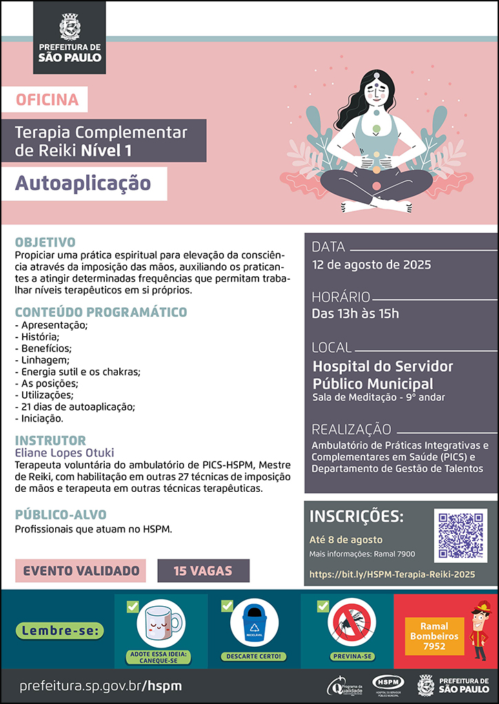 #ParaTodosVerem No cabeçalho: Logo da Secretaria Municipal da Saúde de São Paulo Oficina | Terapia Complementar de Reiki Nível 1 - Autoaplicação Ao lado do título, temos a imagem ilustrativa de uma mulher meditando em uma ambinete com plantas. O cartaz tem o rosa e o cinza como cores predominantes. OBJETIVO: Propiciar uma prática espiritual para elevação da consciência através da imposição das mãos, auxiliando os praticantes a atingir determinadas frequências que permitam trabalhar níveis terapêuticos em si próprios. CONTEÚDO PROGRAMÁTICO: - Apresentação; - História; - Benefícios; - Linhagem; - Energia sutil e os chakras; - As posições;- Utilizações;- 21 dias de autoaplicação; - Iniciação. INSTRUTOR: Eliane Lopes Otuki - Terapeuta voluntária do ambulatório de PICS-HSPM, Mestre de Reiki, com habilitação em outras 27 técnicas de imposição de mãos e terapeuta em outras técnicas terapêuticas. PÚBLICO-ALVO:Profissionais que atuam no HSPM. DATA: 12 de agosto de 2025 HORÁRIO: das 13h às 15h LOCAL: Hospital do Servidor Público Municipal Sala de Meditação - 9° andar REALIZAÇÃO: Ambulatório de Práticas Integrativas e Complementares em Saúde (PICS) e Departamento de Gestão de Talentos INSCRIÇÕES: https://bit.ly/HSPM-Terapia-Reiki-2025 até 8 de agosto. Mais informações: 7900. Evento validado, 15 vagas No rodapé: Lembre-se: