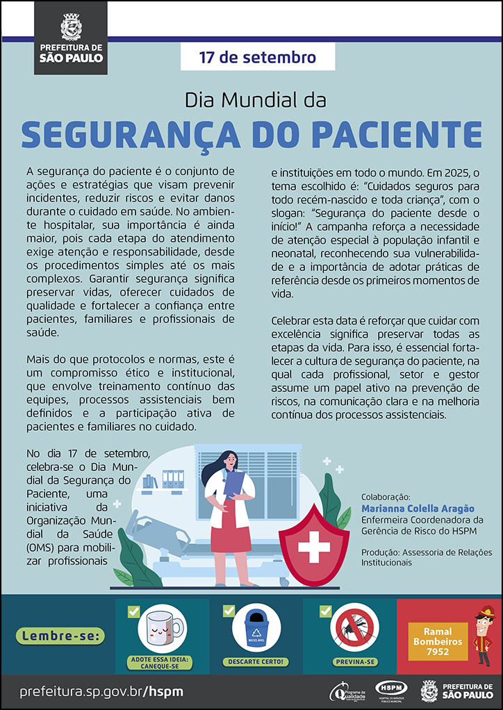 #ParaTodosVerem  No cabeçalho:  Logo da Secretaria Municipal da Saúde de São Paulo  17 de setembro Dia Mundial da Segurança do Paciente  A segurança do paciente é o conjunto de ações e estratégias que visam prevenir incidentes, reduzir riscos e evitar danos durante o cuidado em saúde. No ambiente hospitalar, sua importância é ainda  maior, pois cada etapa do atendimento exige atenção e responsabilidade, desde os procedimentos simples até os mais complexos. Garantir segurança significa preservar vidas, oferecer cuidados de qualidade e fortalecer a confiança entre pacientes, familiares e profissionais de saúde. Mais do que protocolos e normas, este é um compromisso ético e institucional, que envolve treinamento contínuo das equipes, processos assistenciais bem definidos e a participação ativa de pacientes e familiares no cuidado. No dia 17 de setembro, celebra-se o Dia Mundial da Segurança do Paciente, uma iniciativa da Organização Mundial da Saúde (OMS) para mobilizar profissionais e instituições em todo o mundo. Em 2025, o tema escolhido é: “Cuidados seguros para todo recém-nascido e toda criança”, com o slogan: “Segurança do paciente desde o início!” A campanha reforça a necessidade de atenção especial à população infantil e neonatal, reconhecendo sua vulnerabilidade e a importância de adotar práticas de referência desde os primeiros momentos de vida. Celebrar esta data é reforçar que cuidar com excelência significa preservar todas as etapas da vida. Para isso, é essencial fortalecer a cultura de segurança do paciente, na qual cada profissional, setor e gestor assume um papel ativo na prevenção de riscos, na comunicação clara e na melhoria contínua dos processos assistenciais. Colaboração: Marianna Colella Aragão Enfermeira Coordenadora da Gerência de Risco do HSPM Produção: Assessoria de Relações Institucionais  Abaixo, ao centro, temos a imagem ilustrativa de uma enfermeira, em um ambiente hospitalar, checando o prontuário de um paciente. Ao lado direito da enfermeira, há um símbolo que representa cuidados de saúde.  No rodapé:  Lembre-se:  