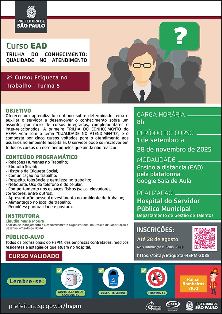#ParaTodosVerem   No cabeçalho:  Logo da Secretaria Municipal da Saúde de São Paulo  Curso EAD - Turma 4 | Trilha do Conhecimento: Qualidade no Atendimento. 2º curso: Etiqueta no Trabalho. Ao lado direito do título, temos a imagem ilustrativa de um homem branco jovem que usa óculos, olhando para frente. Há uma caixa de diálogo na cor verde com um sinal de interrogação branco, simbolizando que ele faz uma pergunta. Atrás dele há sombras no formato de pessoas.  OBJETIVO: Oferecer um aprendizado contínuo sobre determinado tema e auxiliar o servidor a desenvolver o conhecimento sobre um assunto, por meio de cursos integrados, complementares e inter-relacionados. A primeira TRILHA DO CONHECIMENTO do HSPM vem com o tema “QUALIDADE NO ATENDIMENTO”, e é composta por cinco cursos voltados para o atendimento aos usuários no ambiente hospitalar. O servidor pode se inscrever em todos os cursos ou escolher aqueles que ainda não realizou. CONTEÚDO PROGRAMÁTICO: - Relações Humanas no Trabalho; - Etiqueta Social; - História da Etiqueta Social; - Comunicação no trabalho; - Respeito, tolerância e gentileza no trabalho; - Netiqueta: Uso do telefone e do celular; - Comportamento nos espaços físicos (salas, elevadores, corredores, entre outros); - Apresentação pessoal e vestimenta no ambiente de trabalho; - Alimentação no local de trabalho; - Reuniões: pontualidade e postura. INSTRUTORA: Claudia Maria Moura - Analista de Planejamento e Desenvolvimento Organizacional na Gerência Técnica de Capacitação e Desenvolvimento do HSPM.  PÚBLICO-ALVO: Todos os profissionais do HSPM, das emprsas contratadas, médicos residentes e estagiários que atuam no hospital. CURSO VALIDADO CARGA HORÁRIA: 8h PERÍODO DO CURSO: 1 de setembro a 28 de novembro de 2025 MODALIDADE: Ensino a distância (EAD) pela plataforma Google Sala de Aula REALIZAÇÃO: Hospital do Servidor Público Municipal | Departamento de Gestão de Talentos INSCRIÇÕES: https://bit.ly/Etiqueta-HSPM-2025 até 28 de agosto  Mais informações: ramal 7900  No rodapé:  Lembre-se:  