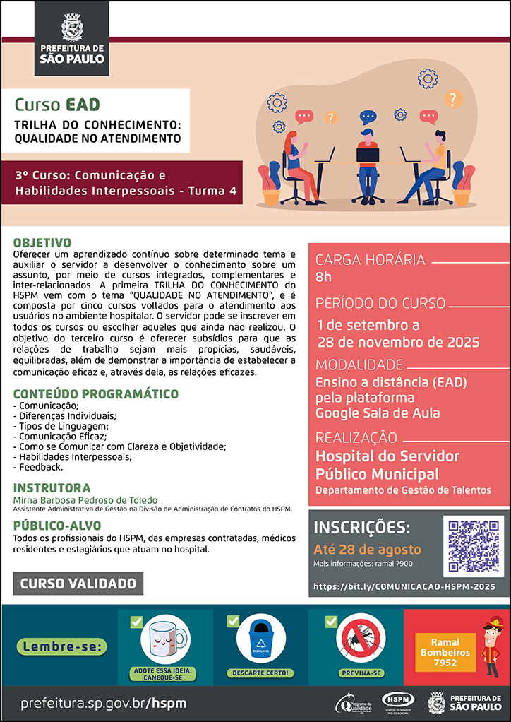 #ParaTodosVerem No cabeçalho: Logo da Secretaria Municipal da Saúde de São Paulo Curso EAD | Trilha do Conhecimento: Qualidade no atendimento: 3º curso: Comunicação e Habilidades Interpessoais - turma 4. Ao lado direito do título, temos a imagem ilustrativa de três jovens sentados em uma mesa, conversando e usando notebooks. Ao redor deles há imagens ilustrativas de engrenagens e caixas de diálogo. Objetivo: Oferecer um aprendizado contínuo sobre determinado tema e auxiliar o servidor a desenvolver o conhecimento sobre um assunto, por meio de cursos integrados, complementares e inter-relacionados. A primeira TRILHA DO CONHECIMENTO do HSPM vem com o tema “QUALIDADE NO ATENDIMENTO”, e é composta por cinco cursos voltados para o atendimento aos usuários no ambiente hospitalar. O servidor pode se inscrever em todos os cursos ou escolher aqueles que ainda não realizou. O objetivo do terceiro curso é oferecer subsídios para que as relações de trabalho sejam mais propícias, saudáveis, equilibradas, além de demonstrar a importância de estabelecer a comunicação eficaz e, através dela, as relações eficazes. Conteúdo Programático: -- Comunicação; - Diferenças Individuais; - Tipos de Linguagem; - Comunicação Eficaz; - Como se Comunicar com Clareza e Objetividade; Habilidades Interpessoais; - Feedback. Instrutora: Mirna Pedroso Barbosa de Toledo - Assistente Administrativa de Gestão na Divisão de Administração de Contratos. Carga horária: 8h Período do curso: 1 de setembro a 28 de novembro de 2025 Modalidade: Ensino a distância (EAD) pela plataforma Google Sala de Aula Realização: Hospital do Servidor Público Municipal- Departamento de Gestão de Talentos Inscrições: Até 28 de agosto Link: https://bit.ly/COMUNICACAO-HSPM-2025 Mais informações: ramal 7900 Público-alvo: Profissionais que atuam no HSPM. CURSO VALIDADO No rodapé: Lembre-se: