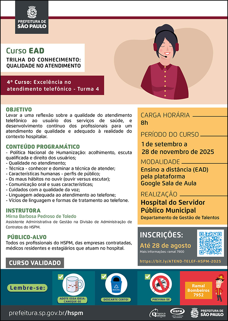 #ParaTodosVerem   No cabeçalho:  Logo da Secretaria Municipal da Saúde de São Paulo  Curso EAD | Trilha do Conhecimento: Excelência no atendimento telefônico: 4º curso - turma 4. Ao lado direito do título, temos a imagem ilustrativa de uma telefonista.  Levar a uma reflexão sobre a qualidade do atendimento telefônico ao usuário dos serviços de saúde, e desenvolvimento contínuo dos profissionais para um atendimento de qualidade e adequado à realidade do contexto hospitalar.  CONTEÚDO PROGRAMÁTICO - Política Nacional de Humanização: acolhimento, escuta qualificada e direito dos usuários; - Qualidade no atendimento; - Técnica - conhecer e dominar a técnica de atender; - Características humanas - perfis de público; - Os maus hábitos no ouvir (ouvir versus escutar); - Comunicação oral e suas características; - Cuidados com a qualidade da voz; - Linguagem adequada ao atendimento ao telefone; - Vícios de linguagem e formas de tratamento ao telefone. INSTRUTORA: Mirna Barbosa Pedroso de Toledo - Assistente Administrativa de Gestão na Divisão de Administração de Contratos do HSPM. PÚBLICO-ALVO: Todos os profissionais do HSPM, das empresas contratadas, médicos residentes e estagiários que atuam no hospital. Carga horária: 8h Período do curso: 1 de setembro a 28 de novembro de 2025 Modalidade: Ensino a distância (EAD) pela plataforma Google Sala de Aula Realização: Hospital do Servidor Público Municipal- Departamento de Gestão de Talentos Inscrições: Até 28 de agosto Link: https://bit.ly/ATEND-TELEF-HSPM-2025 Mais informações: ramal 7900 Público-alvo: Todos os profissionais do HSPM, das empresas contratadas, médicos residentes e estagiários que atuam no hospital.  CURSO VALIDADO   No rodapé:  Lembre-se:  