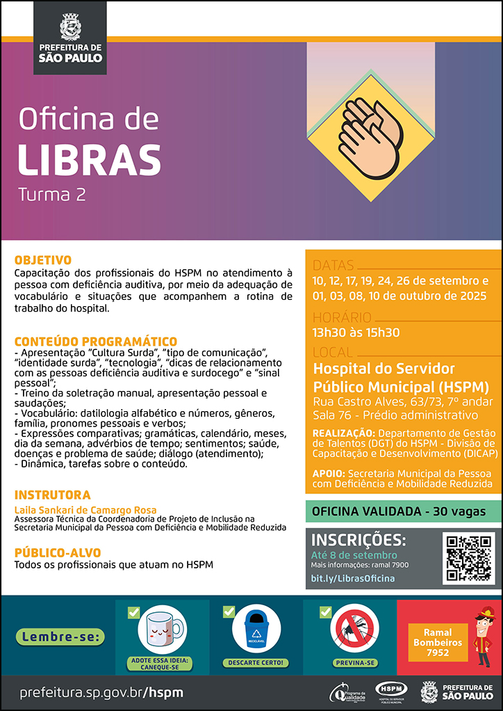 #ParaTodosVerem  No cabeçalho:  Logo da Secretaria Municipal da Saúde de São Paulo Oficina de Libras - turma 2 Ao lado do título, temos a imagem ilustrativa de mãos. OBJETIVO: Capacitação dos profissionais do HSPM no atendimento à pessoa com deficiência auditiva, por meio da adequação de vocabulário e situações que acompanhem a rotina de trabalho do hospital. CONTEÚDO PROGRAMÁTICO -  Apresentação “Cultura Surda”, “tipo de comunicação”, “identidade surda”, “tecnologia”, “dicas de relacionamento com as pessoas deficiência auditiva e surdocego” e “sinal pessoal”; - Treino da soletração manual, apresentação pessoal e saudações; - Vocabulário: datilologia alfabético e números, gêneros, família, pronomes pessoais e verbos; - Expressões comparativas; gramáticas, calendário, meses, dia da semana, advérbios de tempo; sentimentos; saúde, doenças e problema de saúde; diálogo (atendimento); - Dinâmica, tarefas sobre o conteúdo. INSTRUTORA: Laila Sankari de Camargo Rosa - Assessora Técnica da Coordenadoria de Projeto de Inclusão na Secretaria Municipal da Pessoa com Deficiência e Mobilidade Reduzida PÚBLICO-ALVO: Todos os profissionais que atuam no HSPM OFICINA VALIDADA - 30 vagas DATAS: 10, 12, 17, 19, 24 e 26 de setembro 01, 03, 08, 10 de outubro de 2025 HORÁRIO: 13h30 às 15h30 LOCAL: Hospital do Servidor Público Municipal (HSPM)- Rua Castro Alves, 63/73, 7º andar Sala 76 - Prédio administrativo REALIZAÇÃO: Departamento de Gestão de Talentos (DGT) do HSPM - Divisão de Capacitação e Desenvolvimento (DICAP) APOIO: Secretaria Municipal da Pessoa com Deficiência e Mobilidade Reduzida INSCRIÇÕES: https://bit.ly/LibrasOficina até 08 de setembro. Mais informações: ramal 7900.   No rodapé:  Lembre-se:  