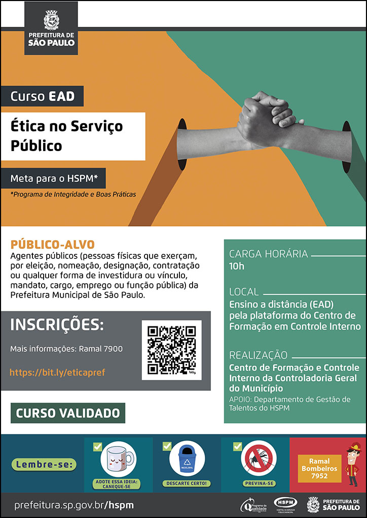 #ParaTodosVerem No cabeçalho: Logo da Secretaria Municipal da Saúde de São Paulo Curso EAD | Ética no Serviço Público (Meta para o HSPM - Programa de Integridade e Boas Práticas) Ao lado do título, temos a imagem ilustrativa de um aperto de mãos, e a página dividida em duas cores: verde e laranja, cores predominantes no cartaz. PÚBLICO-ALVO: Agentes públicos (pessoas físicas que exerçam, por eleição, nomeação, designação, contratação ou qualquer forma de investidura ou vínculo, mandato, cargo, emprego ou função pública) da Prefeitura Municipal de São Paulo. INSCRIÇÕES: https://bit.ly/eticapref. Mais informações: 7900. Curso validado CARGA HORÁRIA: 10h LOCAL: Ensino a distância (EAD) pela plataforma do Centro de Formação em Controle Interno REALIZAÇÃO: Centro de Formação e Controle Interno da Controladoria Geral do Município APOIO: Departamento de Gestão de Talentos No rodapé: Lembre-se: