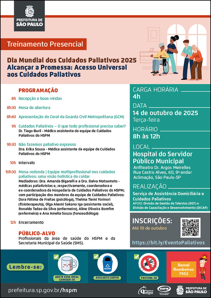 #ParaTodosVerem   No cabeçalho:  Logo da Secretaria Municipal da Saúde de São Paulo  Treinamento Presencial - Dia Mundial dos Cuidados Paliativos 2025: Alcançar a Promessa: Acesso Universal aos Cuidados Paliativos. Ao lado direito do título temos a imagem ilustrativa de um idoso utilizando bengala e uma idosa em uma cadeira de rodas, cada um deles recebendo apoio de um profissional de saúde. Eles estão em uma Hospedaria de Cuidados Paliativos.  Programação 8h: Recepção e boas-vindas 8h30: Mesa de abertura   8h40: Apresentação do Coral da Guarda Civil Metropolitana (GCM)  9h: Palestra “Cuidados paliativos – o que todo profissional precisa saber?” - Dr. Tiago Buril - médico assistente da equipe de Cuidados Paliativos do HSPM  9h30: Palestra “Não fazemos paliativo expresso” - Dra. Erika Sousa - médica assistente da equipe de Cuidados Paliativos do HSPM  10h: Intervalo 10h30: Mesa-redonda “Equipe multiprofissional nos cuidados paliativos: uma visão holística do cuidar”. Mediadoras: Dra. Amanda Bigarelli e a Dra. Dalva Matsumoto - médicas paliativistas e, respectivamente, coordenadora e ex-coordenadora da Hospedaria de Cuidados Paliativos;  com participação dos membros da equipe de Cuidados Paliativos: Dora Fátima de Freitas, psicóloga; Thelma Tiemi Yorinori, fisioterapeuta; Olga Akemi Sakano Iga, assistente social; Ronaldo Tadeo da Silva, enfermeiro; Aline Oliveira Bomfim, enfermeira; e Ana Amelia Souza, fonoaudióloga.  12h: Encerramento  PÚBLICO-ALVO: Profissionais da área de saúde do HSPM e da Secretaria Municipal da Saúde (SMS).  CARGA HORÁRIA: 4h DATA: terça-feira, 14 de outubro de 2025 HORÁRIO: 8h à 12h LOCAL: Hospital do Servidor Público Municipal -Anfiteatro Dr. Argos Meirelles   Rua Castro Alves, 60, 9º andar - Aclimação, São Paulo-SP REALIZAÇÃO: Serviço de Assistência Domiciliária e Cuidados Paliativos APOIO: Divisão de Gestão de Talentos (DGT) e Divisão de Capacitação e Desenvolvimento (DICAP). INSCRIÇÕES: https://bit.ly/EventoPaliativos Até 10 de outubro  No rodapé:  Lembre-se:  