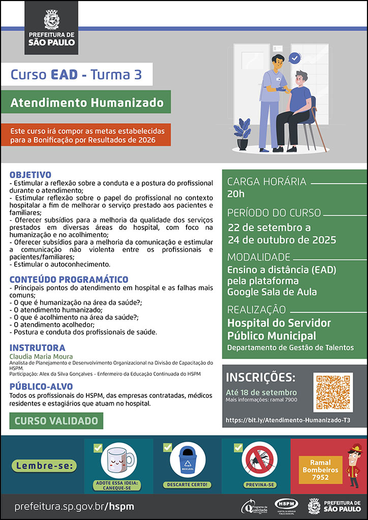 #ParaTodosVerem No cabeçalho: Logo da Secretaria Municipal da Saúde de São Paulo Curso EAD - turma 3 - Atendimento Humanizado. Este curso irá compor as metas estabelecidas para a bonificação por resultados de 2026. Ao lado direito do título, temos a imagem ilustrativa de um profissional da área da saúde em pé, dentro de um ambulatório, aplicando a vacina em um paciente que está sentado em uma cadeira, ao lado dele. OBJETIVO: - Estimular a reflexão sobre a conduta e a postura do profissional durante o atendimento; - Estimular reflexão sobre o papel do profissional no contexto hospitalar a fim de melhorar o serviço prestado aos pacientes e familiares; - Oferecer subsídios para a melhoria da qualidade dos serviços prestados em diversas áreas do hospital, com foco na humanização e no acolhimento; - Oferecer subsídios para a melhoria da comunicação e estimular a comunicação não violenta entre os profissionais e pacientes/familiares; - Estimular o autoconhecimento. CONTEÚDO PROGRAMÁTICO: - Principais pontos do atendimento em hospital e as falhas mais comuns; - O que é humanização na área da saúde?; - O atendimento humanizado; O que é acolhimento na área da saúde?; - O atendimento acolhedor; - Postura e conduta dos profissionais de saúde. INSTRUTORES: Claudia Maria Moura - Analista de Planejamento e Desenvolvimento Organizacional na Divisão de Capacitação do HSPM Alex da Silva Gonçalves Enfermeiro da Educação Continuada do HSPM PÚBLICO-ALVO: Profissionais que atuam no HSPM CURSO VALIDADO CARGA HORÁRIA: 20h PERÍODO DO CURSO: 22 de setembro a 24 de outubro de 2025 MODALIDADE: Ensino a Distância (EAD) pela plataforma Google Sala de Aula REALIZAÇÃO: Hospital do Servidor Público Municipal (HSPM) - Departamento de Gestão de Talentos INSCRIÇÕES: até 18 de setembro https://bit.ly/Atendimento-Humanizado-T3 Mais informações: Ramal 7900 No rodapé: Lembre-se: