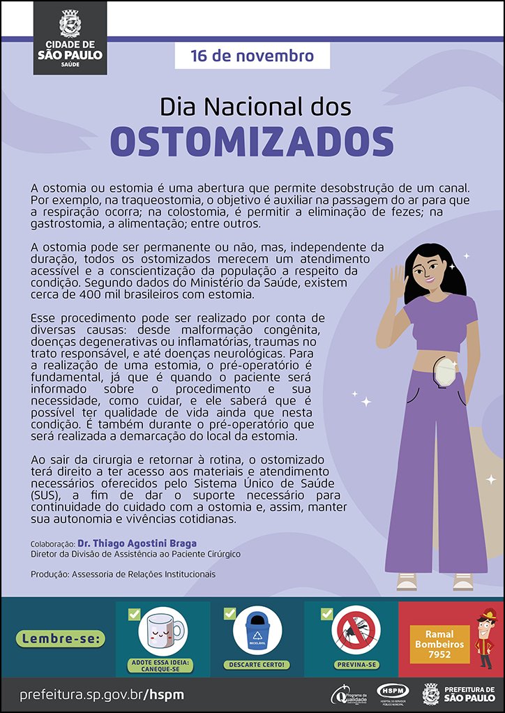 #ParaTodosVerem No cabeçalho: Logo da Prefeitura de São Paulo 16 de novembro Dia Nacional dos Ostomizados A ostomia ou estomia é uma abertura que permite desobstrução de um canal. Por exemplo, na traqueostomia, o objetivo é auxiliar na passagem do ar para que a respiração ocorra; na colostomia, é permitir a eliminação de fezes; na gastrostomia, a alimentação; entre outros. A ostomia pode ser permanente ou não, mas, independente da duração, todos os ostomizados merecem um atendimento acessível e a conscientização da população a respeito da condição. Segundo dados do Ministério da Saúde, existem cerca de 400 mil brasileiros com estomia. Esse procedimento pode ser realizado por conta de diversas causas: desde malformação congênita, doenças degenerativas ou inflamatórias, traumas no trato responsável, e até doenças neurológicas. Para a realização de uma estomia, o pré-operatório é fundamental, já que é quando o paciente será informado sobre o procedimento e sua necessidade, como cuidar, e ele saberá que é possível ter qualidade de vida ainda que nesta condição. É também durante o pré-operatório que será realizada a demarcação do local da estomia. Ao sair da cirurgia e retornar à rotina, o ostomizado terá direito a ter acesso aos materiais e atendimento necessários oferecidos pelo Sistema Único de Saúde (SUS), a fim de dar o suporte necessário para continuidade do cuidado com a ostomia e, assim, manter sua autonomia e vivências cotidianas. Colaboração: Dr. Thiago Agostini Braga Diretor da Divisão de Assistência ao Paciente Cirúrgico Produção: Assessoria de Relações Institucionais Ao final do texto, do lado direito, temos a imagem ilustrativa de uma paciente ostomizada. o Cartaz tem o lilás como cor predominante. No rodapé: Lembre-se: