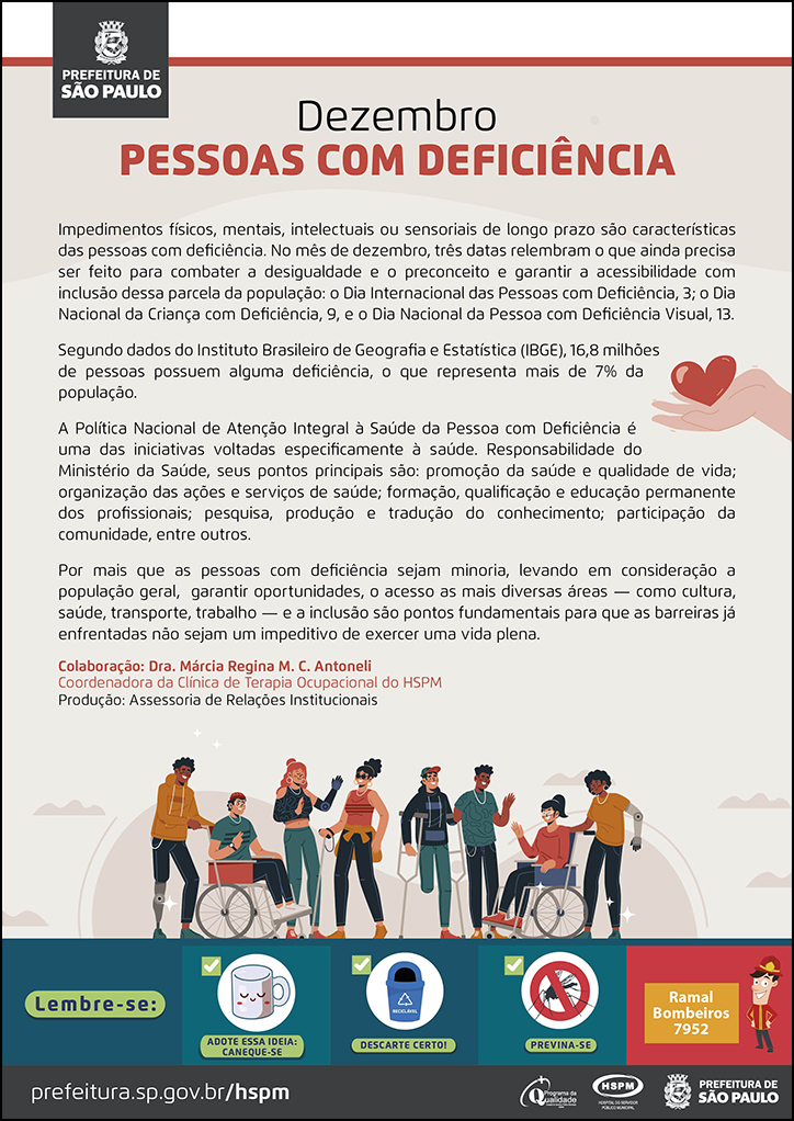 #ParaTodosVerem No cabeçalho: Logo da Prefeitura de São Paulo Dezembro PESSOAS COM DEFICIÊNCIA Impedimentos físicos, mentais, intelectuais ou sensoriais de longo prazo são características das pessoas com deficiência. No mês de dezembro, três datas relembram o que ainda precisa ser feito para combater a desigualdade e o preconceito e garantir a acessibilidade com inclusão dessa parcela da população: o Dia Internacional das Pessoas com Deficiência, 3; o Dia Nacional da Criança com Deficiência, 9, e o Dia Nacional da Pessoa com Deficiência Visual, 13. Segundo dados do Instituto Brasileiro de Geografia e Estatística (IBGE), 16,8 milhões de pessoas possuem alguma deficiência, o que representa mais de 7% da população. A Política Nacional de Atenção Integral à Saúde da Pessoa com Deficiência é uma das iniciativas voltadas especificamente à saúde. Responsabilidade do Ministério da Saúde, seus pontos principais são: promoção da saúde e qualidade de vida; organização das ações e serviços de saúde; formação, qualificação e educação permanente dos profissionais; pesquisa, produção e tradução do conhecimento; participação da comunidade, entre outros. Por mais que as pessoas com deficiência sejam minoria, levando em consideração a população geral, garantir oportunidades, o acesso as mais diversas áreas — como cultura, saúde, transporte, trabalho — e a inclusão são pontos fundamentais para que as barreiras já enfrentadas não sejam um impeditivo de exercer uma vida plena. Colaboração: Dra. Márcia Regina M. C. Antoneli - Coordenadora da Clínica de Terapia Ocupacional do HSPM Produção: Assessoria de Relações Institucionais Ao final do texto, embaixo, temos a imagem ilustrativa de um grupo de pessoas jovens com deficiência física e visual. Ao lado direito,em meio ao texto, temos a imagem ilustrativa de uma mão segurando um coração. No rodapé: Lembre-se:
