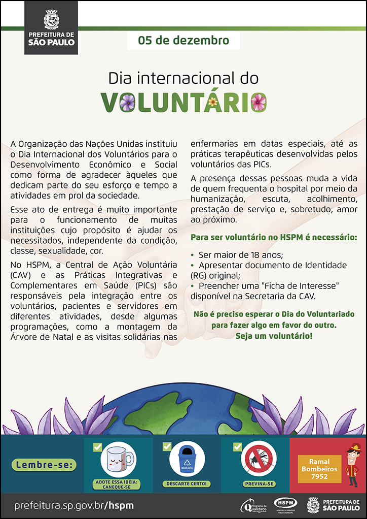 #ParaTodosVerem  No cabeçalho:  Logo da Prefeitura de São Paulo  5 de dezembro Dia Internacional do Voluntário  A Organização das Nações Unidas instituiu o Dia Internacional dos Voluntários para o Desenvolvimento Econômico e Social como forma de agradecer àqueles que dedicam parte do seu esforço e tempo a atividades em prol da sociedade. Esse ato de entrega é muito importante para o funcionamento de muitas instituições cujo propósito é ajudar os necessitados, independente da condição, classe, sexualidade, cor. No HSPM, a Central de Ação Voluntária (CAV) e as Práticas Integrativas e Complementares em Saúde (PICs) são responsáveis pela integração entre os voluntários, pacientes e servidores em diferentes atividades, desde algumas programações, como a montagem da Árvore de Natal e as visitas solidárias nas enfermarias em datas especiais, até as práticas terapêuticas desenvolvidas pelos voluntários das PICs. A presença dessas pessoas muda a vida de quem frequenta o hospital por meio da humanização, escuta, acolhimento, prestação de serviço e, sobretudo, amor ao próximo. Para ser voluntário no HSPM é necessário: • Ser maior de 18 anos; • Apresentar documento de Identidade (RG) original; • Preencher uma 