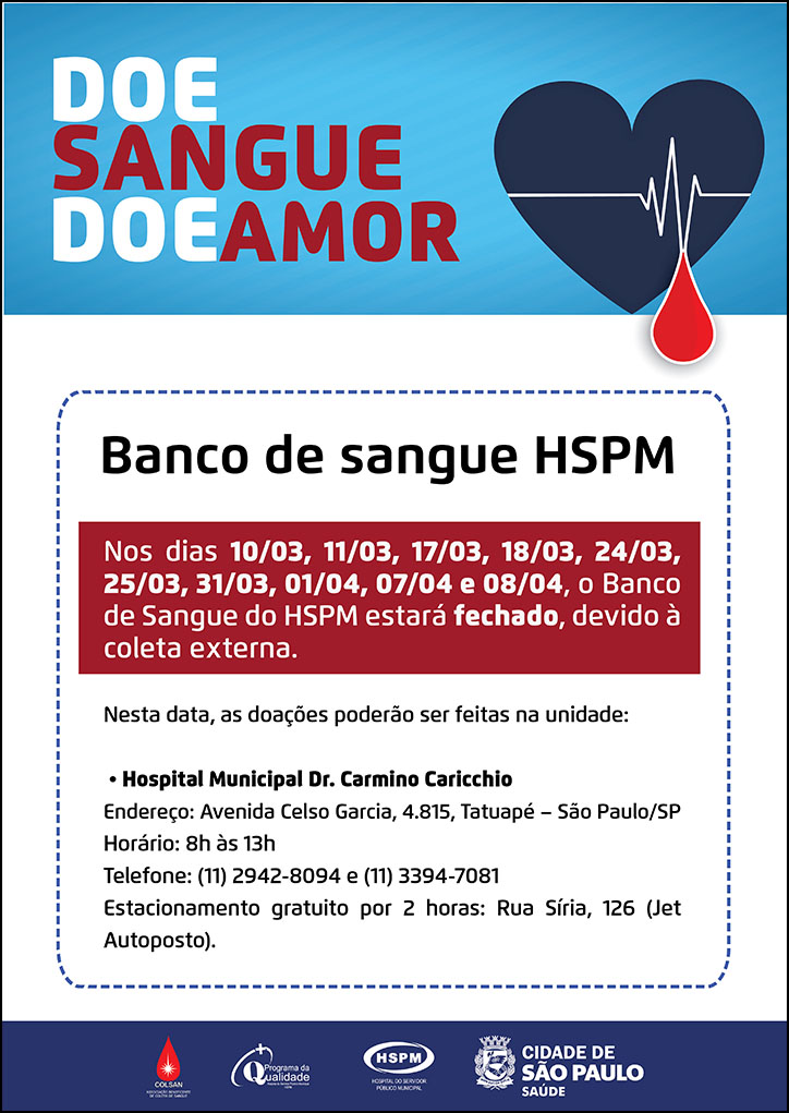 #PraTodosVerem Doe Sangue Doe Amor. Ao lado direito, temos a imagem ilustrativa de uma gota de sangue vermelha à frente de um coração na cor azul. Aviso de fechamento Nos dias 10/03, 11/03, 17/03, 18/03, 24/03, 25/03, 31/03, 01/04, 07/04 e 08/04, o Banco de Sangue do HSPM estará fechado, devido à coleta externa. Nesta data, as doações poderão ser feitas na unidade: • Hospital Municipal Dr. Carmino Caricchio Endereço: Avenida Celso Garcia, 4.815, Tatuapé – São Paulo/SP Horário: 8h às 13h Telefone: (11) 2942-8094 e (11) 3394-7081 Estacionamento gratuito por 2 horas: Rua Síria, 126 (Jet Autoposto). No rodapé: Logotipo da Colsan, do Programa de Qualidade, do Hospital do Servidor Público Municipal (HSPM) e da Secretaria Municipal da Saúde (SMS) de São Paulo.