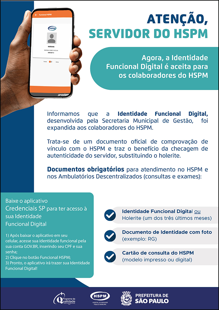 #ParaTodosVerem ATENÇÃO, SERVIDOR DO HSPM Agora, a Identidade Funcional Digital é aceita para os colaboradores do HSPM. O cartaz tem o verde e o azul como cores predominantes. Ao lado esquerdo, temos uma fotografia da mão de um homem negro mostrando a tela do celular. Na tela está a Identidade Funcional do servidor do HSPM. Informamos que a Identidade Funcional Digital, desenvolvida pela Secretaria Municipal de Gestão, foi expandida aos colaboradores do HSPM. Trata-se de um documento oficial de comprovação de vínculo com o HSPM e traz o benefício da checagem de autenticidade do servidor, substituindo o holerite. Documentos obrigatórios para atendimento no HSPM e nos Ambulatórios Descentralizados (consultas e exames): Identidade funcional digital ou holerite (um dos três últimos meses); Documento de Identidade com foto (exemplo: RG); Cartão de consulta do HSPM (modelo impresso ou digital); Baixe o aplicativo Credenciais SP para ter acesso à sua Identidade Funcional Digital 1) Após baixar o aplicativo em seu celular, acesse sua identidade funcional pela sua conta GOV.BR, inserindo seu CPF e sua senha; 2) Clique no botão Funcional HSPM; 3) Pronto, o aplicativo irá trazer sua Identidade Funcional Digital! No rodapé: Logos do Programa de Qualidade, do Hospital do Servidor Público Municipal (HSPM) e da Secretaria Municipal da Saúde (SMS) de São Paulo.
