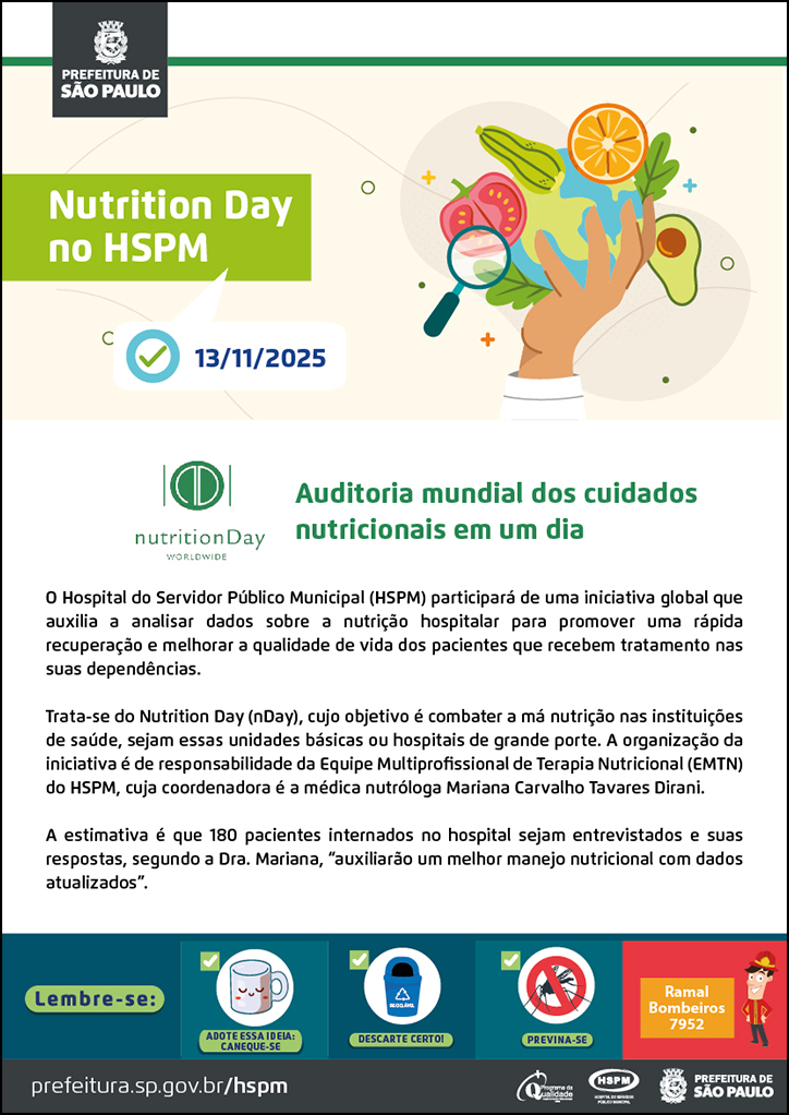 #ParaTodosVerem  No cabeçalho:  Logo da Prefeitura de São Paulo  Nutrition Day no HSPM Abaixo, temos a imagem ilustrativa de um ícone de tarefa e a data 13/11/2025 ao lado. Ao lado do título, temos a imagem ilustrativa de uma mão segurando um globo terrestre e, ao redor da imagem, ícones de frutas legumes e uma lupa.  Auditoria mundial dos cuidados nutricionais em um dia. À esquerda, temos o logotipo do Nutrition Day.  O Hospital do Servidor Público Municipal (HSPM) participará de uma iniciativa global que auxilia a analisar dados sobre a nutrição hospitalar para promover uma rápida recuperação e melhorar a qualidade de vida dos pacientes que recebem tratamento nas suas dependências. Trata-se do Nutrition Day (nDay), cujo objetivo é combater a má nutrição nas instituições de saúde, sejam essas unidades básicas ou hospitais de grande porte. A organização da iniciativa é de responsabilidade da Equipe Multiprofissional de Terapia Nutricional (EMTN) do HSPM, cuja coordenadora é a médica nutróloga Mariana Carvalho Tavares Dirani. A estimativa é que 180 pacientes internados no hospital sejam entrevistados e suas respostas, segundo a Dra. Mariana, “auxiliarão um melhor manejo nutricional com dados atualizados”.  No rodapé:  Lembre-se: