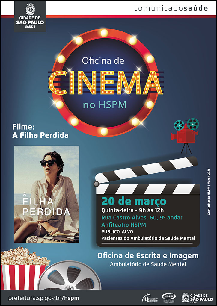 #ParaTodosVerem No cabeçalho: Logo da Secretaria Municipal da Saúde de São Paulo Comunicado Saúde Oficina de cinema no HSPM. Ao redor da frase, há um círculo formado por luzes de cinema. Filme: A Filha perdida. Abaixo, há um banner digital do filme Ao lado direito, há uma claquete de cinema com as informações abaixo: 20 de março - quinta-feira, 9h às 12h - Rua Castro Alves, 60, 9º andar - Anfiteatro HSPM Público-alvo: pacientes do ambulatório de saúde mental Acima da claquete, há uma filmadora O cartaz tem fundo na cor azul escura Oficina de escrita e imagem - Ambulatório de Saúde Mental. No canto inferior esquerdo, há uma imagem ilustrativa de um balde de pipoca e de um rolo de filme Comunicação HSPM | Março 2025 No rodapé: prefeitura.sp.gov.br/hspm. Logos do Programa de Qualidade, do Hospital do Servidor Público Municipal (HSPM) e da Secretaria Municipal da Saúde (SMS) de São Paulo.