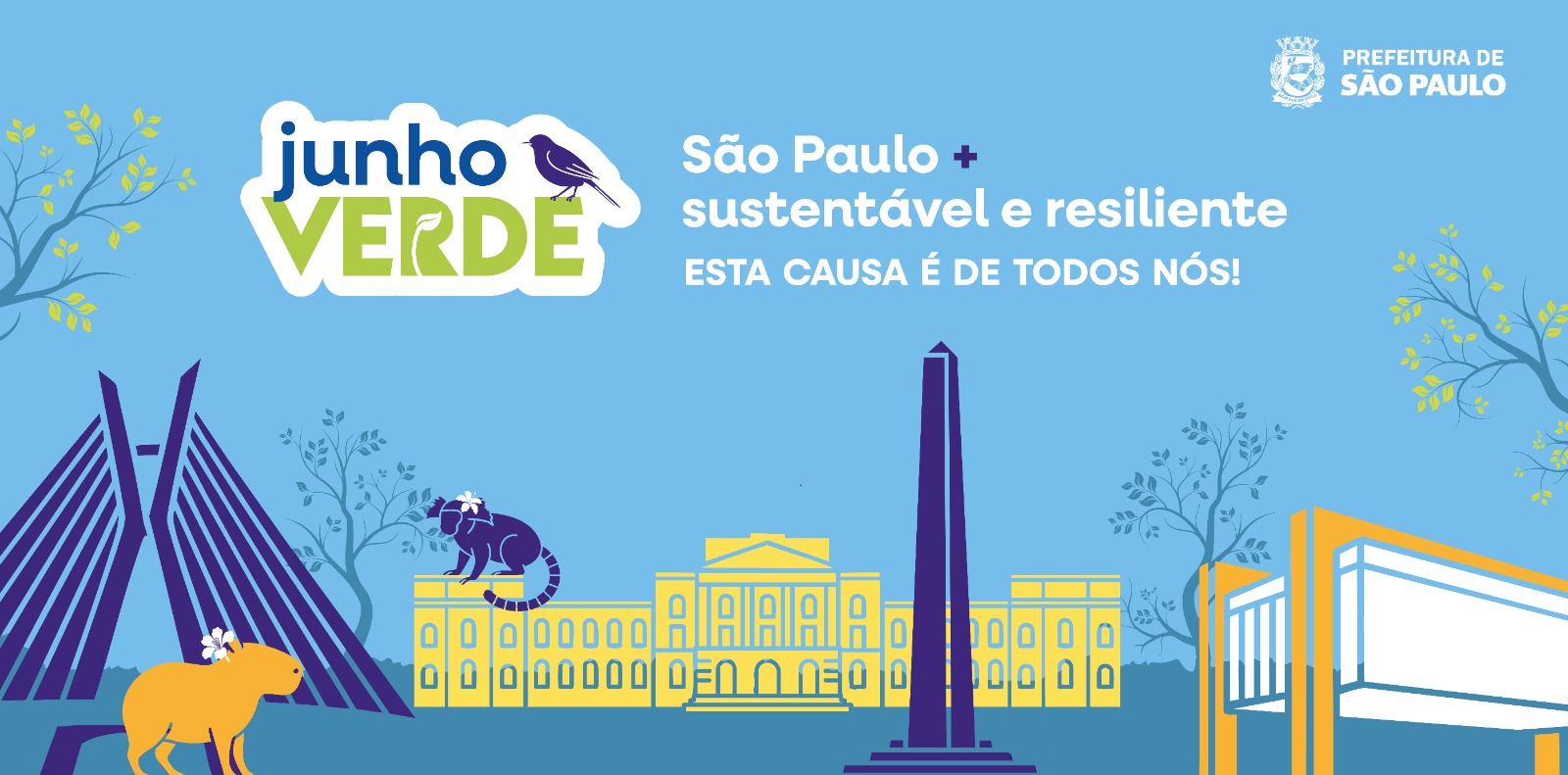 Imagem com fundo azul claro representando um céu, com desenhos de nuvens e árvores ao fundo Imagem com fundo azul claro representando um céu, com desenhos de nuvens ao fundo. Ao redor, há desenhos da Ponte Estaiada Octavio Frias de Oliveira, do Museu de Ipiranga e do MASP com animais como bugio, pássaro e capivara. Na parte superior direita, há o logo da Prefeitura de São Paulo. No centro da imagem, há os seguintes dizeres "Junho Verde: São Paulo + sustentável e resiliente. Esta causa é de todos nós". árvores. Ao redor, há desenhos da Ponte Estaiada Octavio Frias de Oliveira, do Museu de Ipiranga e do MASP com animais como bugio, pássaro e capivara. Na parte superior direita, há o logo da Prefeitura de São Paulo. No centro da imagem, há os seguintes dizeres "Junho Verde: São Paulo + sustentável e resiliente. Esta causa é de todos nós". 